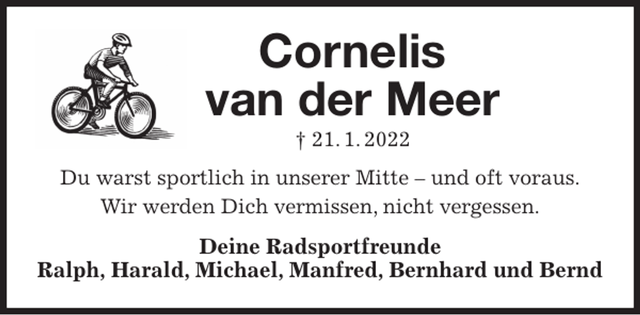 <p>Cornelis<br />van der Meer<br />† 21. 1. 2022<br />Du warst sportlich in unserer Mitte - und oft voraus.<br />Wir werden Dich vermissen, nicht vergessen.<br />Deine Radsportfreunde<br />Ralph, Harald, Michael, Manfred, Bernhard und Bernd</p>