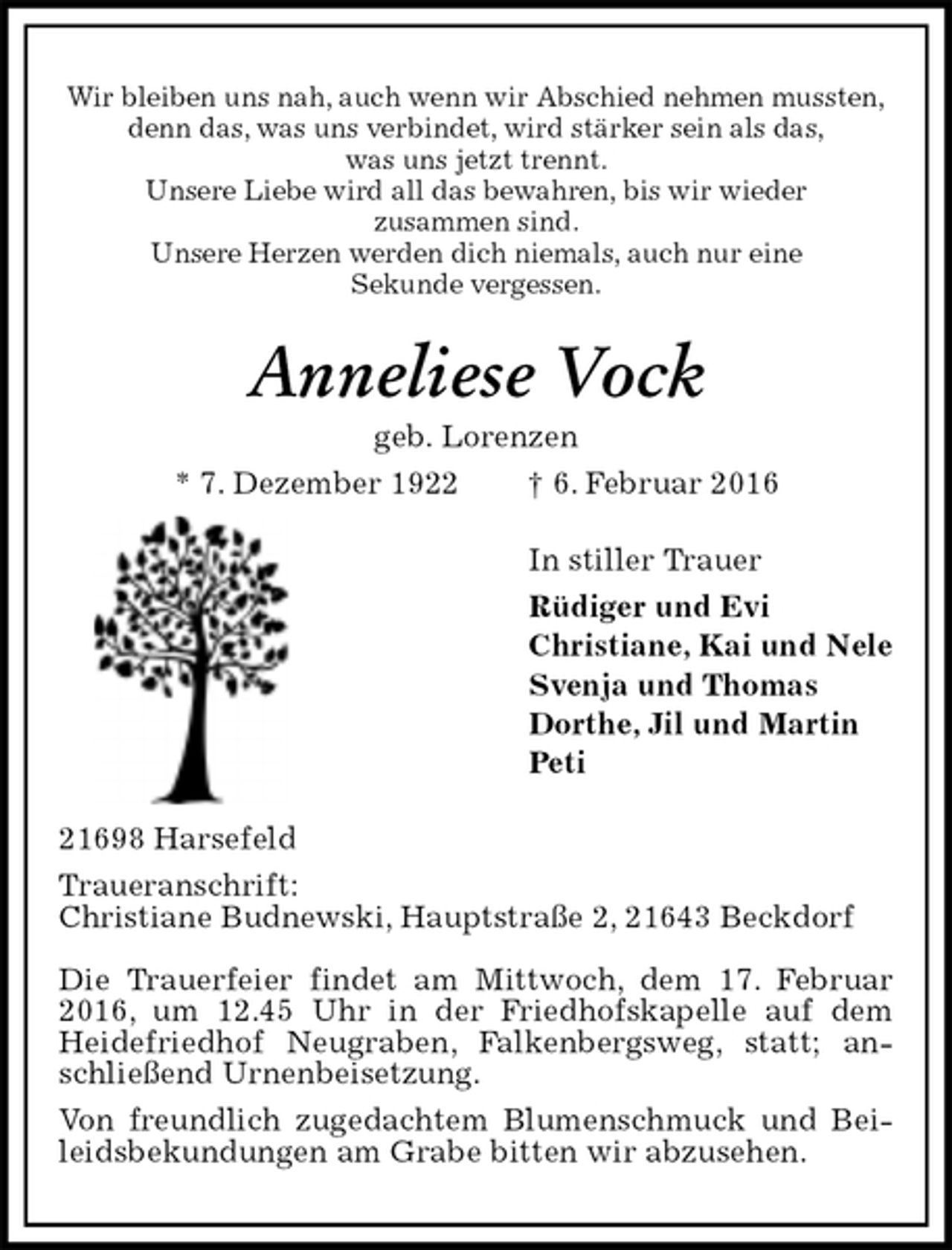 <p>Wir bleiben uns nah, auch wenn wir Abschied nehmen mussten,<br />denn das, was uns verbindet, wird stärker sein als das,<br />was uns jetzt trennt.<br />Unsere Liebe wird all das bewahren, bis wir wieder<br />zusammen sind.<br />Unsere Herzen werden dich niemals, auch nur eine<br />Sekunde vergessen.<br />Anneliese Vock<br />geb. Lorenzen<br />* 7. Dezember 1922 † 6. Februar 2016<br />In stiller Trauer<br />Rüdiger und Evi<br />Christiane, Kai und Nele<br />Svenja und Thomas<br />Dorthe, Jil und Martin<br />Peti<br />21698 Harsefeld<br />Traueranschrift:<br />Christiane Budnewski, Hauptstraße 2, 21643 Beckdorf<br />Die Trauerfeier findet am Mittwoch, dem 17. Februar 2016, um 12.45 Uhr in der Friedhofskapelle auf dem Heidefriedhof Neugraben, Falkenbergsweg, statt; anschließend Urnenbeisetzung.<br />Von freundlich zugedachtem Blumenschmuck und Beileidsbekundungen am Grabe bitten wir abzusehen.</p>
