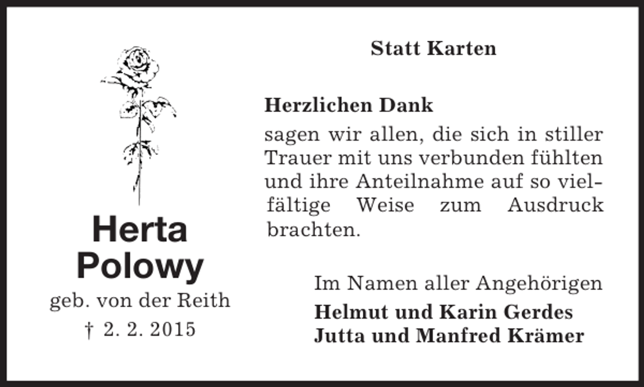 <p>Herta<br />Polowy<br />geb. von der Reith<br />† 2. 2. 2015<br />Statt Karten<br />Herzlichen Dank<br />sagen wir allen, die sich in stiller Trauer mit uns verbunden fühlten und ihre Anteilnahme auf so vielfältige Weise zum Ausdruck brachten.<br />Im Namen aller Angehörigen<br />Helmut und Karin Gerdes<br />Jutta und Manfred Krämer</p>