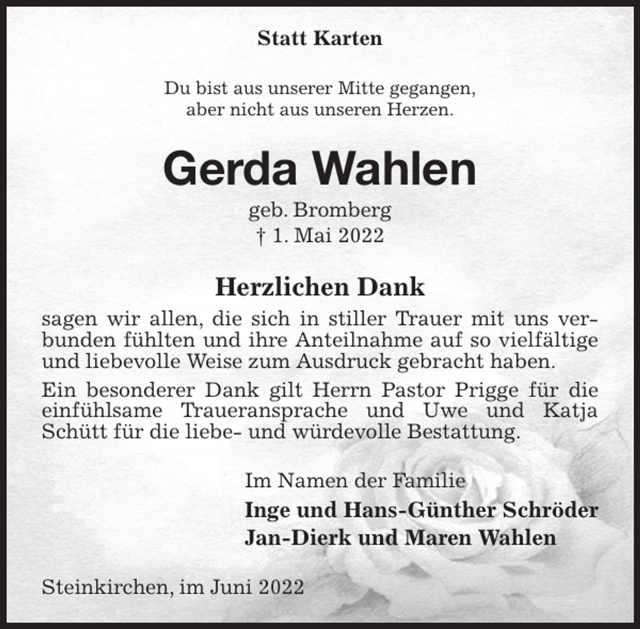 <p>Statt Karten<br />Du bist aus unserer Mitte gegangen,<br />aber nicht aus unseren Herzen.<br />Gerda Wahlen<br />geb. Bromberg<br />† 1. Mai 2022<br />Herzlichen Dank<br />sagen wir allen, die sich in stiller Trauer mit uns verbunden fühlten und ihre Anteilnahme auf so vielfältige und liebevolle Weise zum Ausdruck gebracht haben.<br />Ein besonderer Dank gilt Herrn Pastor Prigge für die einfühlsame Traueransprache und Uwe und Katja Schütt für die liebe- und würdevolle Bestattung.<br />Im Namen der Familie<br />Inge und Hans-Günther Schröder<br />Jan-Dierk und Maren Wahlen<br />Steinkirchen, im Juni 2022</p>