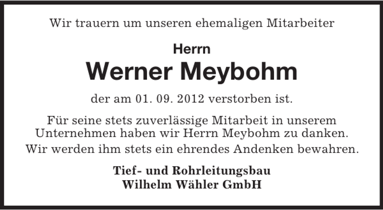 <p>Wir trauern um unseren ehemaligen Mitarbeiter</p><p>Herrn</p><p>Werner Meybohm<br />der am 01. 09. 2012 verstorben ist.<br />Für seine stets zuverlässige Mitarbeit in unserem<br />Unternehmen haben wir Herrn Meybohm zu danken.<br />Wir werden ihm stets ein ehrendes Andenken bewahren.<br />Tief- und Rohrleitungsbau<br />Wilhelm Wähler GmbH</p>