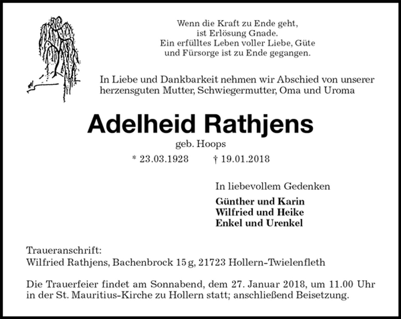 <p>Wenn die Kraft zu Ende geht,<br />ist Erlösung Gnade.<br />Ein erfülltes Leben voller Liebe, Güte<br />und Fürsorge ist zu Ende gegangen.<br />In Liebe und Dankbarkeit nehmen wir Abschied von unserer herzensguten Mutter, Schwiegermutter, Oma und Uroma<br />Adelheid Rathjens<br />geb. Hoops<br />* 23.03.1928 † 19.01.2018<br />In liebevollem Gedenken<br />Günther und Karin<br />Wilfried und Heike<br />Enkel und Urenkel<br />Traueranschrift:<br />Wilfried Rathjens, Bachenbrock 15 g, 21723 Hollern-Twielenfleth</p><p>Die Trauerfeier findet am Sonnabend, dem 27. Januar 2018, um 11.00 Uhr<br />in der St. Mauritius-Kirche zu Hollern statt; anschließend Beisetzung.</p>