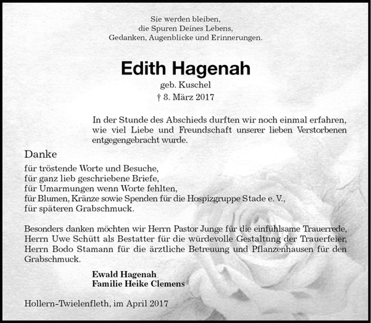 <p>Sie werden bleiben,<br />die Spuren Deines Lebens,<br />Gedanken, Augenblicke und Erinnerungen.<br />Edith Hagenah<br />geb. Kuschel<br />† 8. März 2017<br />In der Stunde des Abschieds durften wir noch einmal erfahren, wie viel Liebe und Freundschaft unserer lieben Verstorbenen<br />entgegengebracht wurde.<br />Danke<br />für tröstende Worte und Besuche,<br />für ganz lieb geschriebene Briefe,<br />für Umarmungen wenn Worte fehlten,<br />für Blumen, Kränze sowie Spenden für die Hospizgruppe Stade e. V.,<br />für späteren Grabschmuck.</p><p>Besonders danken möchten wir Herrn Pastor Junge für die einfühlsame Trauerrede,<br />Herrn Uwe Schütt als Bestatter für die würdevolle Gestaltung der Trauerfeier,<br />Herrn Bodo Stamann für die ärztliche Betreuung und Pflanzenhausen für den<br />Grabschmuck.<br />Ewald Hagenah<br />Familie Heike Clemens<br />Hollern-Twielenfleth, im April 2017</p>