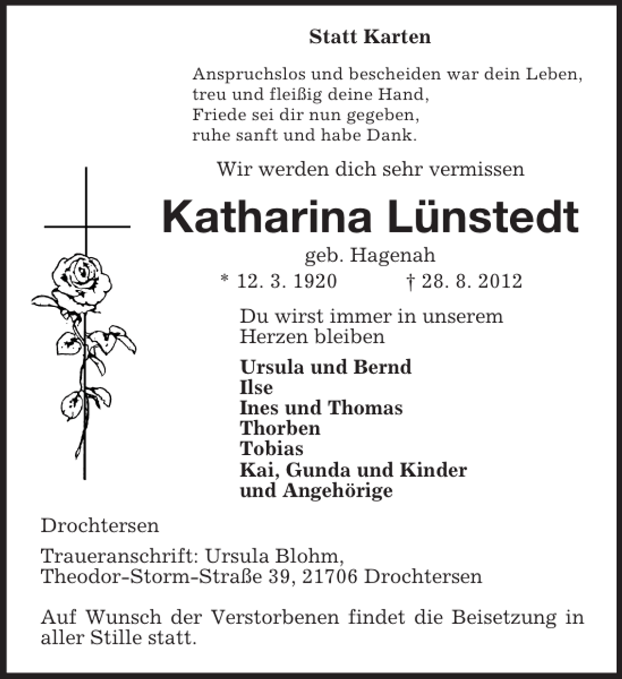 <p>Statt Karten<br />Anspruchslos und bescheiden war dein Leben,<br />treu und fleißig deine Hand,<br />Friede sei dir nun gegeben,<br />ruhe sanft und habe Dank.<br />Wir werden dich sehr vermissen<br />Katharina Lünstedt<br />geb. Hagenah<br />* 12. 3. 1920 † 28. 8. 2012<br />Du wirst immer in unserem<br />Herzen bleiben<br />Ursula und Bernd<br />Ilse<br />Ines und Thomas<br />Thorben<br />Tobias<br />Kai, Gunda und Kinder<br />und Angehörige<br />Drochtersen<br />Traueranschrift: Ursula Blohm,<br />Theodor-Storm-Straße 39, 21706 Drochtersen</p><p>Auf Wunsch der Verstorbenen findet die Beisetzung in aller Stille statt.</p>