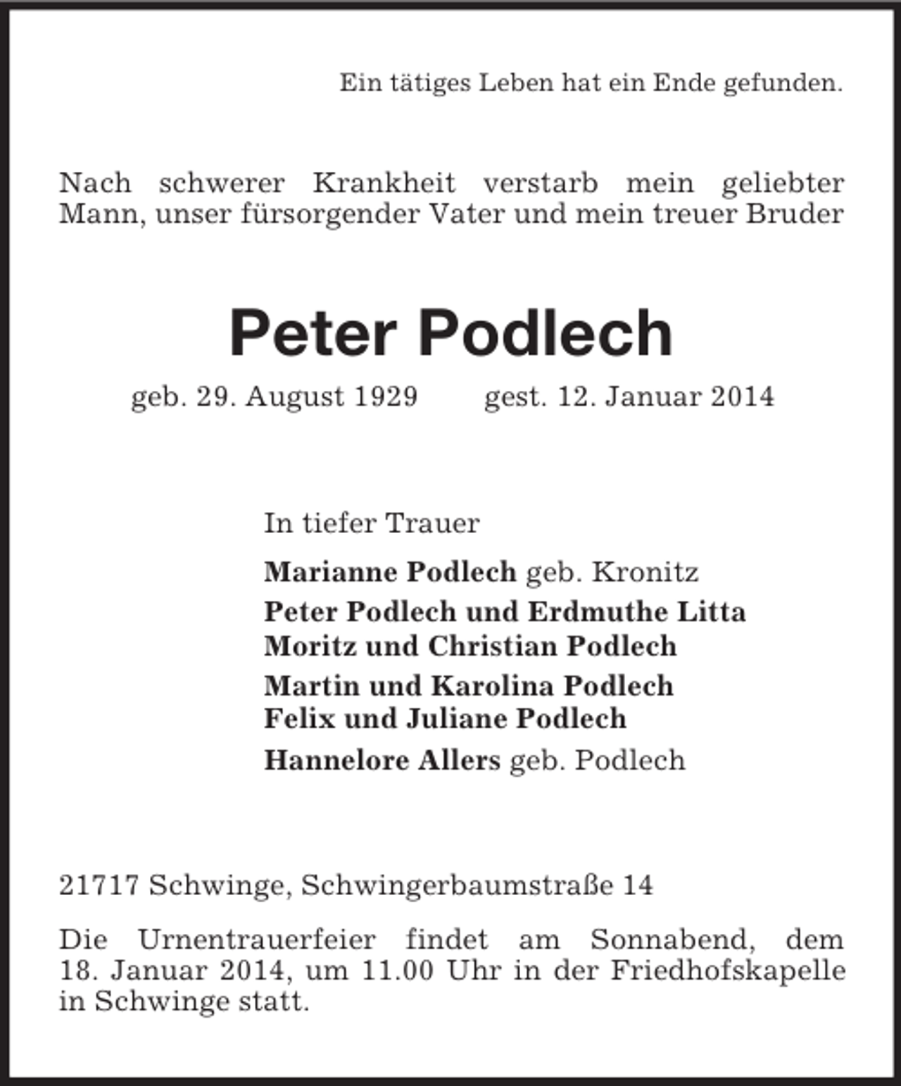 <p>Ein tätiges Leben hat ein Ende gefunden.<br />Nach schwerer Krankheit verstarb mein geliebter Mann, unser fürsorgender Vater und mein treuer Bruder<br />Peter Podlech<br />geb. 29. August 1929 gest. 12. Januar 2014<br />In tiefer Trauer<br />Marianne Podlech geb. Kronitz<br />Peter Podlech und Erdmuthe Litta<br />Moritz und Christian Podlech<br />Martin und Karolina Podlech<br />Felix und Juliane Podlech<br />Hannelore Allers geb. Podlech<br />21717 Schwinge, Schwingerbaumstraße 14<br />Die Urnentrauerfeier findet am Sonnabend, dem<br />18. Januar 2014, um 11.00 Uhr in der Friedhofskapelle in Schwinge statt.</p>