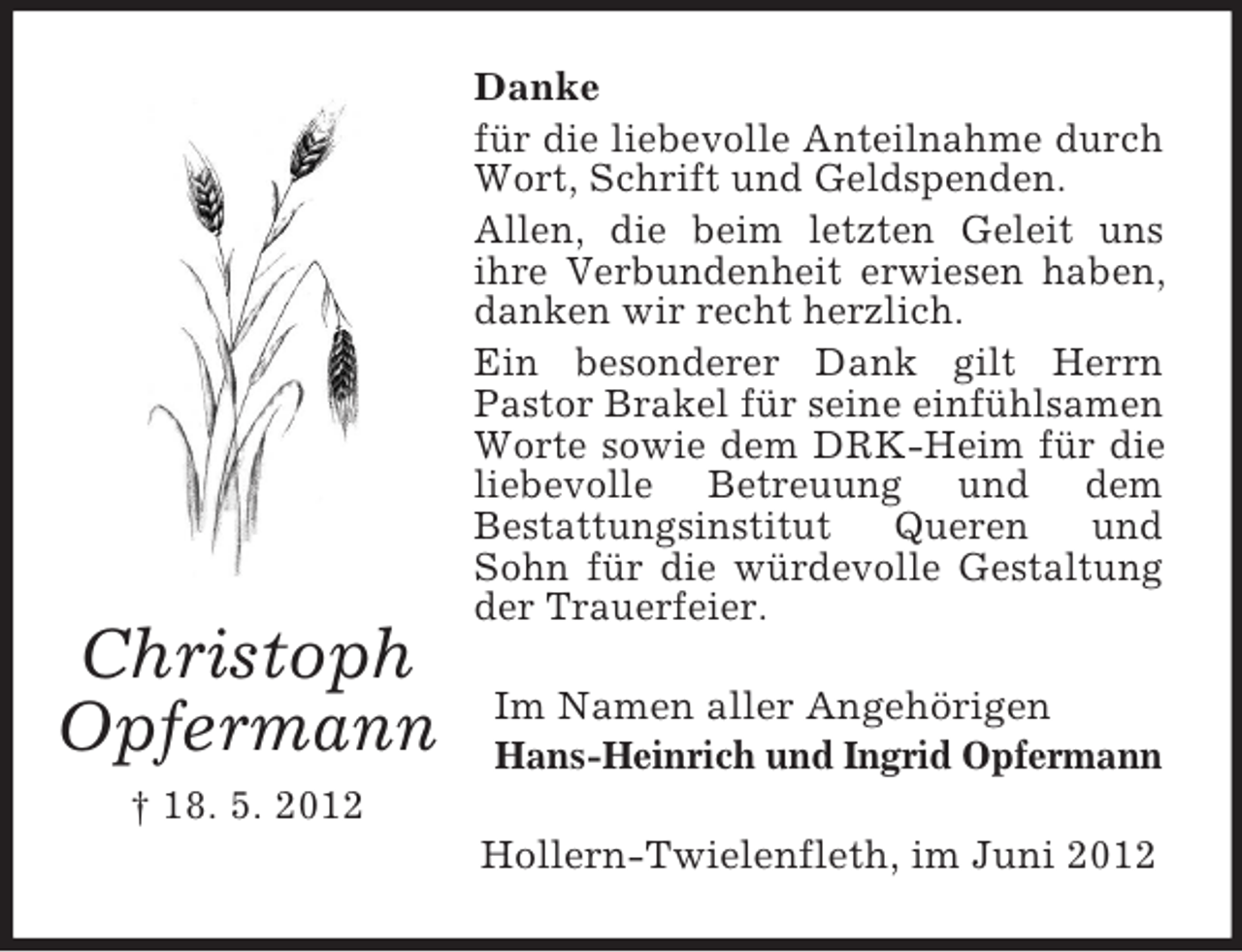 <p>Christoph<br />Opfermann</p><p>Danke<br />für die liebevolle Anteilnahme durch<br />Wort, Schrift und Geldspenden.<br />Allen, die beim letzten Geleit uns<br />ihre Verbundenheit erwiesen haben,<br />danken wir recht herzlich.<br />Ein besonderer Dank gilt Herrn<br />Pastor Brakel für seine einfühlsamen<br />Worte sowie dem DRK-Heim für die<br />liebevolle Betreuung und dem<br />Bestattungsinstitut<br />Queren<br />und<br />Sohn für die würdevolle Gestaltung<br />der Trauerfeier.<br />Im Namen aller Angehörigen<br />Hans-Heinrich und Ingrid Opfermann</p><p>† 18. 5. 2012<br />Hollern-Twielenfleth, im Juni 2012</p>
