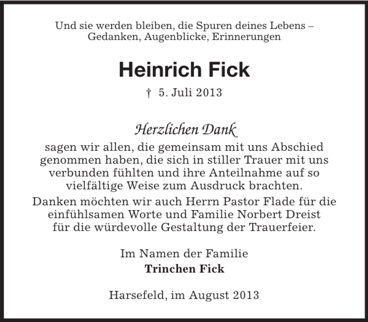 <p>Und sie werden bleiben, die Spuren deines Lebens –<br />Gedanken, Augenblicke, Erinnerungen</p><p>Heinrich Fick<br />† 5. Juli 2013</p><p>Herzlichen Dank<br />sagen wir allen, die gemeinsam mit uns Abschied<br />genommen haben, die sich in stiller Trauer mit uns<br />verbunden fühlten und ihre Anteilnahme auf so<br />vielfältige Weise zum Ausdruck brachten.<br />Danken möchten wir auch Herrn Pastor Flade für die<br />einfühlsamen Worte und Familie Norbert Dreist<br />für die würdevolle Gestaltung der Trauerfeier.<br />Im Namen der Familie<br />Trinchen Fick<br />Harsefeld, im August 2013</p>