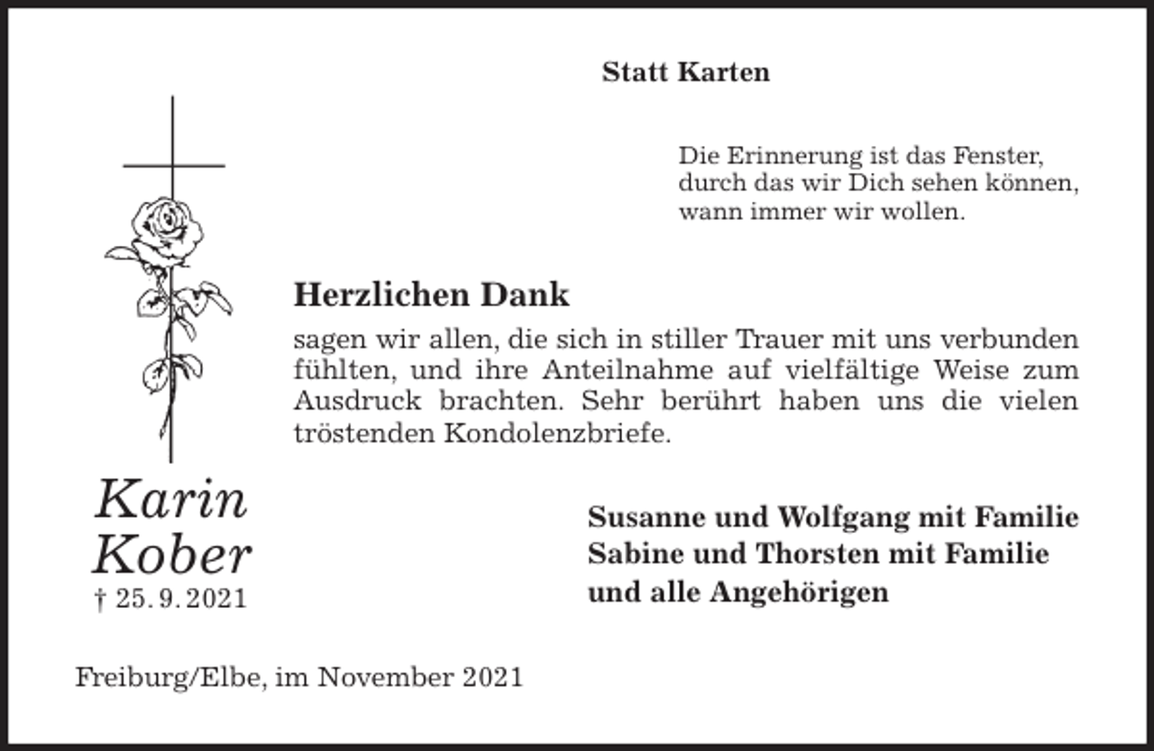 <p>Statt Karten<br />Die Erinnerung ist das Fenster,<br />durch das wir Dich sehen können,<br />wann immer wir wollen.<br />Herzlichen Dank<br />sagen wir allen, die sich in stiller Trauer mit uns verbunden<br />fühlten, und ihre Anteilnahme auf vielfältige Weise zum Ausdruck brachten. Sehr berührt haben uns die vielen tröstenden Kondolenzbriefe.<br />Susanne und Wolfgang mit Familie<br />Sabine und Thorsten mit Familie<br />und alle Angehörigen<br />Freiburg/Elbe, im November 2021<br />Karin<br />Kober<br />† 25. 9. 2021</p>