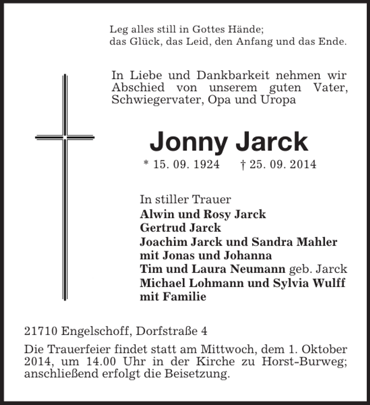 <p>Leg alles still in Gottes Hände;<br />das Glück, das Leid, den Anfang und das Ende.<br />In Liebe und Dankbarkeit nehmen wir Abschied von unserem guten Vater, Schwiegervater, Opa und Uropa<br />Jonny Jarck<br />* 15. 09. 1924 † 25. 09. 2014<br />In stiller Trauer<br />Alwin und Rosy Jarck<br />Gertrud Jarck<br />Joachim Jarck und Sandra Mahler<br />mit Jonas und Johanna<br />Tim und Laura Neumann geb. Jarck<br />Michael Lohmann und Sylvia Wulff<br />mit Familie<br />21710 Engelschoff, Dorfstraße 4<br />Die Trauerfeier findet statt am Mittwoch, dem 1. Oktober 2014, um 14.00 Uhr in der Kirche zu Horst-Burweg;<br />anschließend erfolgt die Beisetzung.</p>