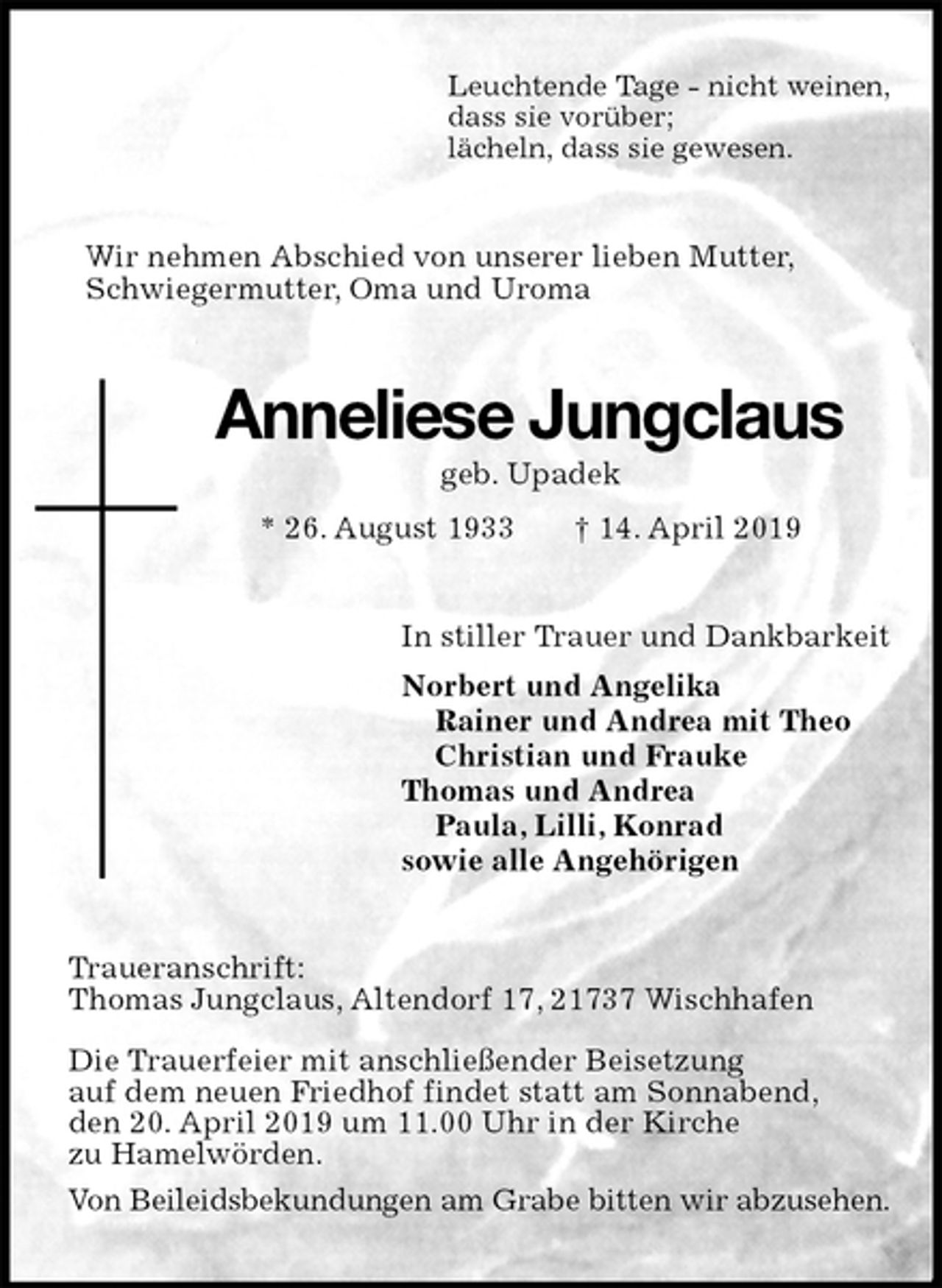 <p>Leuchtende Tage - nicht weinen,<br />dass sie vorüber;<br />lächeln, dass sie gewesen.<br />Wir nehmen Abschied von unserer lieben Mutter,<br />Schwiegermutter, Oma und Uroma<br />Anneliese Jungclaus<br />geb. Upadek<br />* 26. August 1933 † 14. April 2019<br />In stiller Trauer und Dankbarkeit<br />Norbert und Angelika<br />Rainer und Andrea mit Theo<br />Christian und Frauke<br />Thomas und Andrea<br />Paula, Lilli, Konrad<br />sowie alle Angehörigen<br />Traueranschrift:<br />Thomas Jungclaus, Altendorf 17, 21737 Wischhafen</p><p>Die Trauerfeier mit anschließender Beisetzung<br />auf dem neuen Friedhof findet statt am Sonnabend,<br />den 20. April 2019 um 11.00 Uhr in der Kirche<br />zu Hamelwörden.<br />Von Beileidsbekundungen am Grabe bitten wir abzusehen.</p>