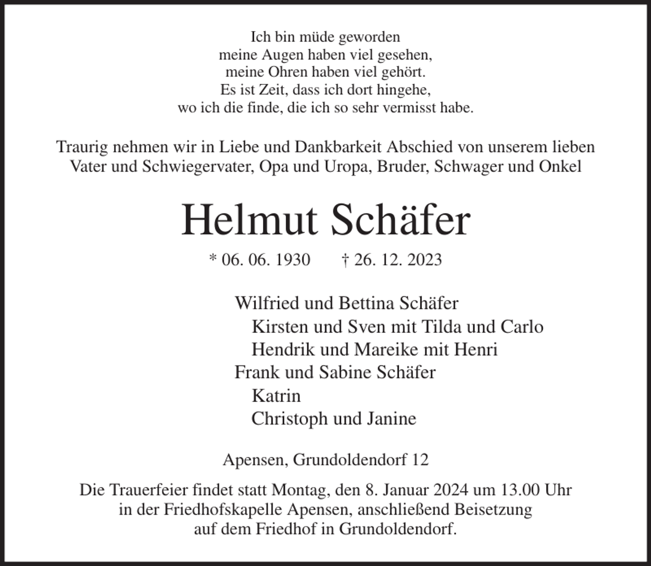 <p>Ich bin müde geworden<br />meine Augen haben viel gesehen,<br />meine Ohren haben viel gehört.<br />Es ist Zeit, dass ich dort hingehe,<br />wo ich die finde, die ich so sehr vermisst habe.<br />Traurig nehmen wir in Liebe und Dankbarkeit Abschied von unserem lieben Vater und Schwiegervater, Opa und Uropa, Bruder, Schwager und Onkel<br />Helmut Schäfer<br />* 06. 06. 1930 † 26. 12. 2023<br />Wilfried und Bettina Schäfer<br />Kirsten und Sven mit Tilda und Carlo<br />Hendrik und Mareike mit Henri<br />Frank und Sabine Schäfer<br />Katrin<br />Christoph und Janine<br />Apensen, Grundoldendorf 12<br />Die Trauerfeier findet statt Montag, den 8. Januar 2024 um 13.00 Uhr<br />in der Friedhofskapelle Apensen, anschließend Beisetzung<br />auf dem Friedhof in Grundoldendorf.</p>
