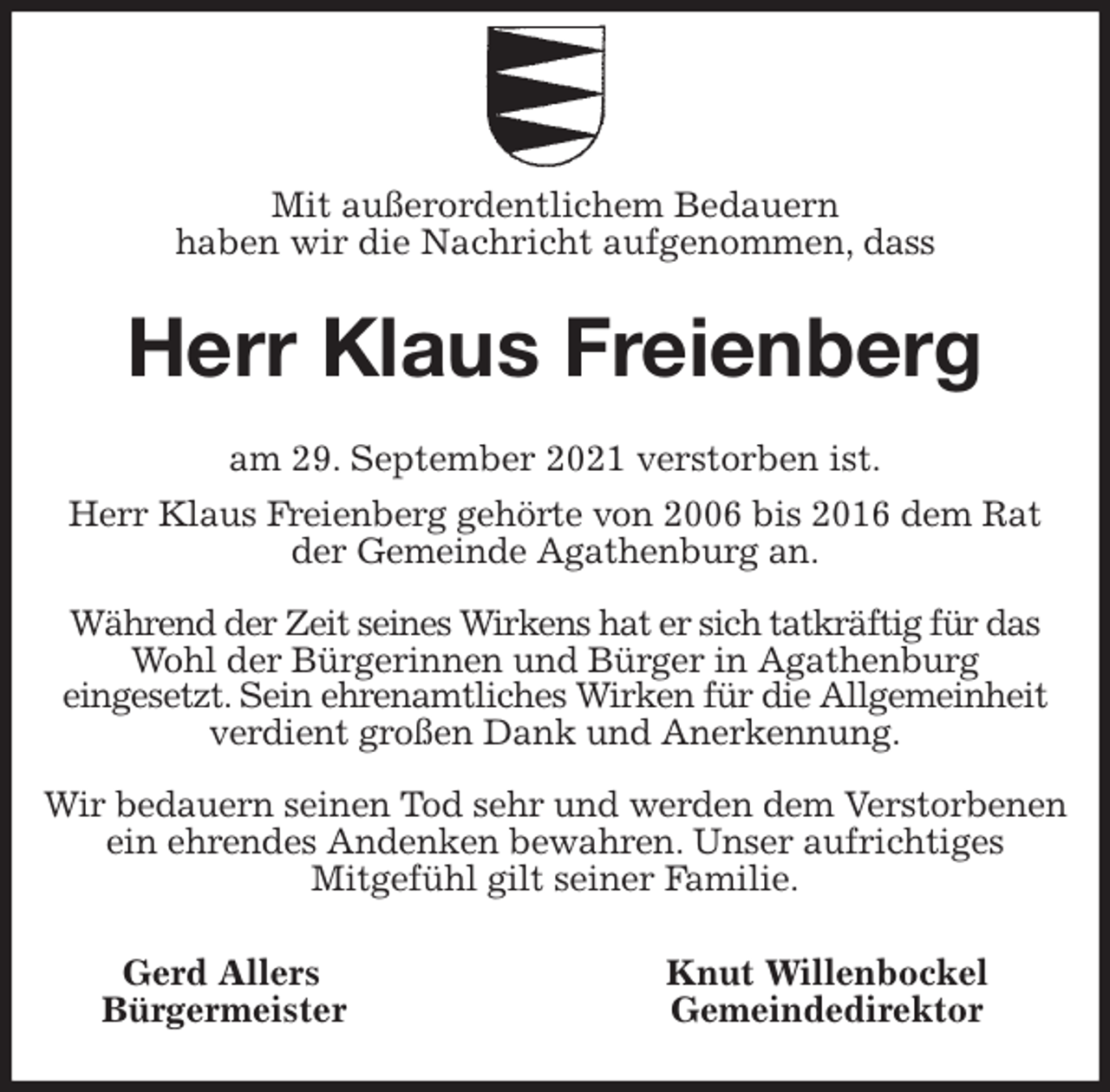 <p>Mit außerordentlichem Bedauern<br />haben wir die Nachricht aufgenommen, dass<br />Herr Klaus Freienberg<br />am 29. September 2021 verstorben ist.<br />Herr Klaus Freienberg gehörte von 2006 bis 2016 dem Rat der Gemeinde Agathenburg an.</p>
<p>Während der Zeit seines Wirkens hat er sich tatkräftig für das Wohl der Bürgerinnen und Bürger in Agathenburg<br />eingesetzt. Sein ehrenamtliches Wirken für die Allgemeinheit verdient großen Dank und Anerkennung.</p>
<p>Wir bedauern seinen Tod sehr und werden dem Verstorbenen ein ehrendes Andenken bewahren. Unser aufrichtiges<br />Mitgefühl gilt seiner Familie.<br />Gerd Allers Knut Willenbockel<br />Bürgermeister Gemeindedirektor</p>