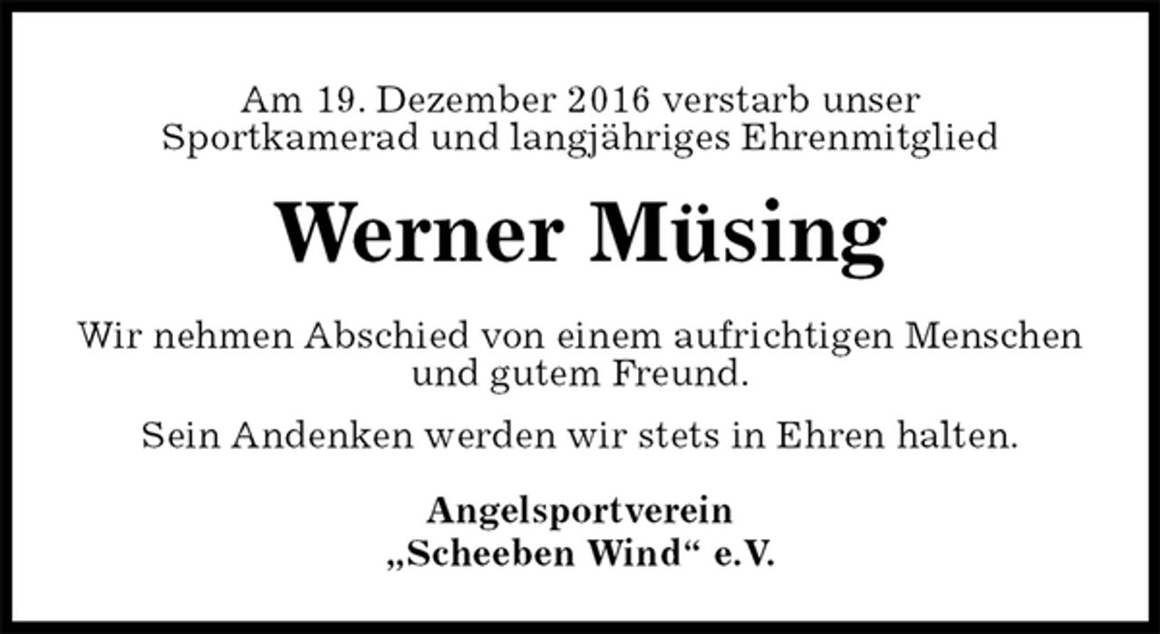 <p>Am 19. Dezember 2016 verstarb unser<br />Sportkamerad und langjähriges Ehrenmitglied<br />Werner Müsing<br />Wir nehmen Abschied von einem aufrichtigen Menschen<br />und gutem Freund.<br />Sein Andenken werden wir stets in Ehren halten.<br />Angelsportverein<br />„Scheeben Wind“ e.V.</p>