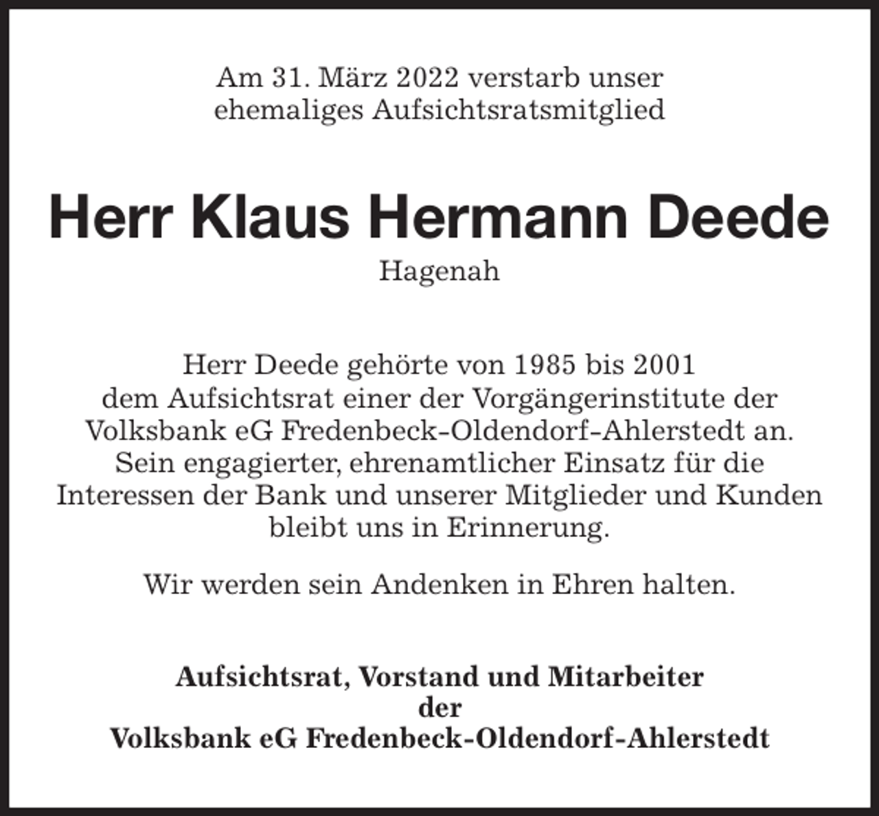 <p>Am 31. März 2022 verstarb unser<br />ehemaliges Aufsichtsratsmitglied<br />Herr Klaus Hermann Deede<br />Hagenah<br />Herr Deede gehörte von 1985 bis 2001<br />dem Aufsichtsrat einer der Vorgängerinstitute der<br />Volksbank eG Fredenbeck-Oldendorf-Ahlerstedt an.<br />Sein engagierter, ehrenamtlicher Einsatz für die<br />Interessen der Bank und unserer Mitglieder und Kunden bleibt uns in Erinnerung.</p>
<p>Wir werden sein Andenken in Ehren halten.<br />Aufsichtsrat, Vorstand und Mitarbeiter<br />der<br />Volksbank eG Fredenbeck-Oldendorf-Ahlerstedt</p>