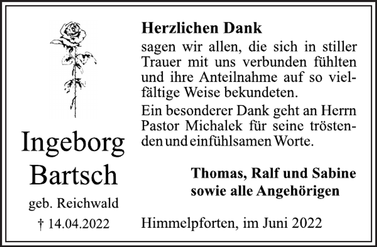 <p>Ingeborg<br />Bartsch<br />geb. Reichwald<br />† 14.04.2022<br />Herzlichen Dank<br />sagen wir allen, die sich in stiller<br />Trauer mit uns verbunden fühlten<br />und ihre Anteilnahme auf so vielfältige Weise bekundeten.<br />Ein besonderer Dank geht an Herrn<br />Pastor Michalek für seine tröstenden<br />und einfühlsamen Worte.<br />Thomas, Ralf und Sabine<br />sowie alle Angehörigen<br />Himmelpforten, im Juni 2022</p>