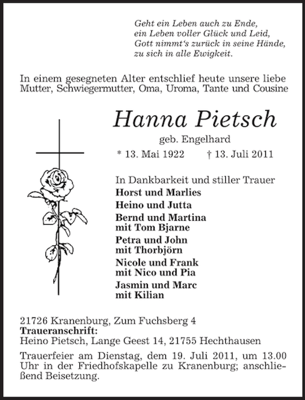 <p>Geht ein Leben auch zu Ende,<br />ein Leben voller Glück und Leid,<br />Gott nimmt‘s zurück in seine Hände,<br />zu sich in alle Ewigkeit.</p><p>In einem gesegneten Alter entschlief heute unsere liebe<br />Mutter, Schwiegermutter, Oma, Uroma, Tante und Cousine</p><p>Hanna Pietsch<br />geb. Engelhard<br />* 13. Mai 1922<br />† 13. Juli 2011<br />In Dankbarkeit und stiller Trauer<br />Horst und Marlies<br />Heino und Jutta<br />Bernd und Martina<br />mit Tom Bjarne<br />Petra und John<br />mit Thorbjörn<br />Nicole und Frank<br />mit Nico und Pia<br />Jasmin und Marc<br />mit Kilian<br />21726 Kranenburg, Zum Fuchsberg 4<br />Traueranschrift:<br />Heino Pietsch, Lange Geest 14, 21755 Hechthausen<br />Trauerfeier am Dienstag, dem 19. Juli 2011, um 13.00<br />Uhr in der Friedhofskapelle zu Kranenburg; anschließend Beisetzung.</p>