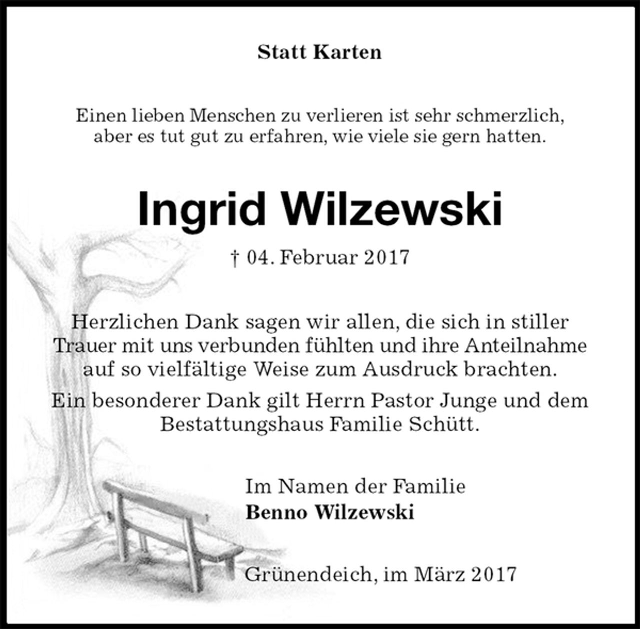 <p>Statt Karten<br />Einen lieben Menschen zu verlieren ist sehr schmerzlich,<br />aber es tut gut zu erfahren, wie viele sie gern hatten.<br />Ingrid Wilzewski<br />† 04. Februar 2017<br />Herzlichen Dank sagen wir allen, die sich in stiller Trauer mit uns verbunden fühlten und ihre Anteilnahme auf so vielfältige Weise zum Ausdruck brachten.<br />Ein besonderer Dank gilt Herrn Pastor Junge und dem Bestattungshaus Familie Schütt.<br />Im Namen der Familie<br />Benno Wilzewski<br />Grünendeich, im März 2017</p>
