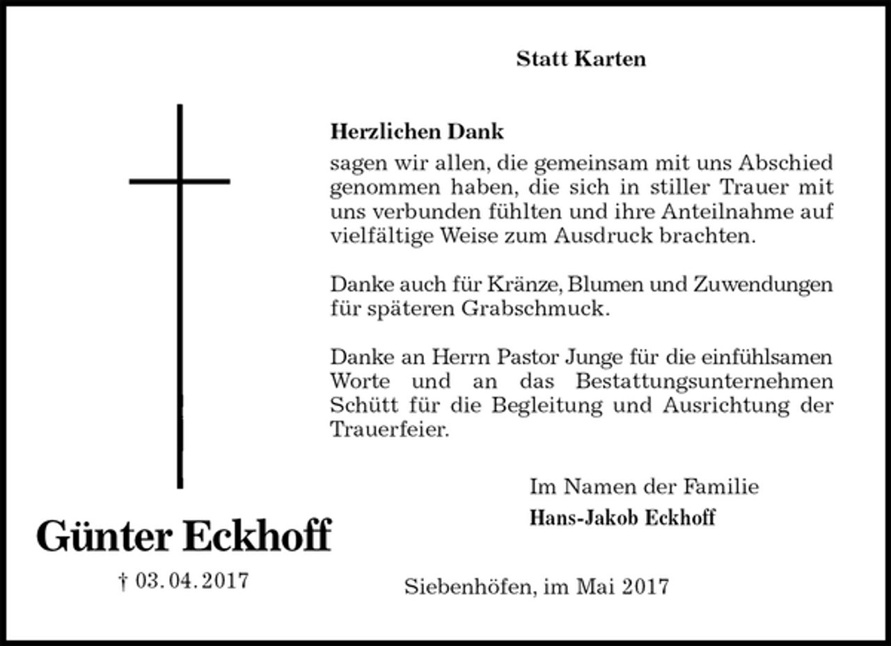 <p>Statt Karten<br />Herzlichen Dank<br />sagen wir allen, die gemeinsam mit uns Abschied genommen haben, die sich in stiller Trauer mit uns verbunden fühlten und ihre Anteilnahme auf vielfältige Weise zum Ausdruck brachten.</p>
<p>Danke auch für Kränze, Blumen und Zuwendungen für späteren Grabschmuck.</p>
<p>Danke an Herrn Pastor Junge für die einfühlsamen Worte und an das Bestattungsunternehmen Schütt für die Begleitung und Ausrichtung der Trauerfeier.</p>
<p>Siebenhöfen, im Mai 2017<br />Günter Eckhoff<br />† 03. 04. 2017<br />Im Namen der Familie<br />Hans-Jakob Eckhoff</p>