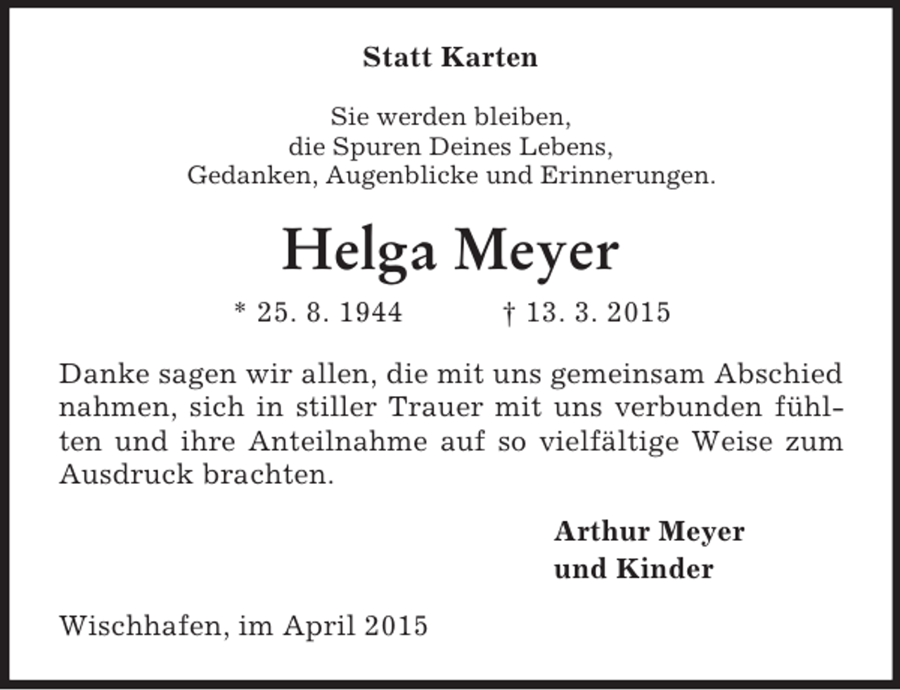 <p>Statt Karten<br />Sie werden bleiben,<br />die Spuren Deines Lebens,<br />Gedanken, Augenblicke und Erinnerungen.<br />Helga Meyer<br />* 25. 8. 1944 † 13. 3. 2015<br />Danke sagen wir allen, die mit uns gemeinsam Abschied nahmen, sich in stiller Trauer mit uns verbunden fühlten und ihre Anteilnahme auf so vielfältige Weise zum Ausdruck brachten.<br />Arthur Meyer<br />und Kinder<br />Wischhafen, im April 2015</p>