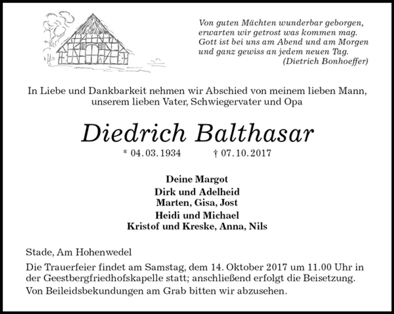 <p>Von guten Mächten wunderbar geborgen,<br />erwarten wir getrost was kommen mag.<br />Gott ist bei uns am Abend und am Morgen<br />und ganz gewiss an jedem neuen Tag.<br />(Dietrich Bonhoeffer)<br />In Liebe und Dankbarkeit nehmen wir Abschied von meinem lieben Mann, unserem lieben Vater, Schwiegervater und Opa<br />Diedrich Balthasar<br />* 04. 03. 1934 † 07. 10. 2017<br />Deine Margot<br />Dirk und Adelheid<br />Marten, Gisa, Jost<br />Heidi und Michael<br />Kristof und Kreske, Anna, Nils<br />Stade, Am Hohenwedel<br />Die Trauerfeier findet am Samstag, dem 14. Oktober 2017 um 11.00 Uhr in der Geestbergfriedhofskapelle statt; anschließend erfolgt die Beisetzung.<br />Von Beileidsbekundungen am Grab bitten wir abzusehen.</p>
