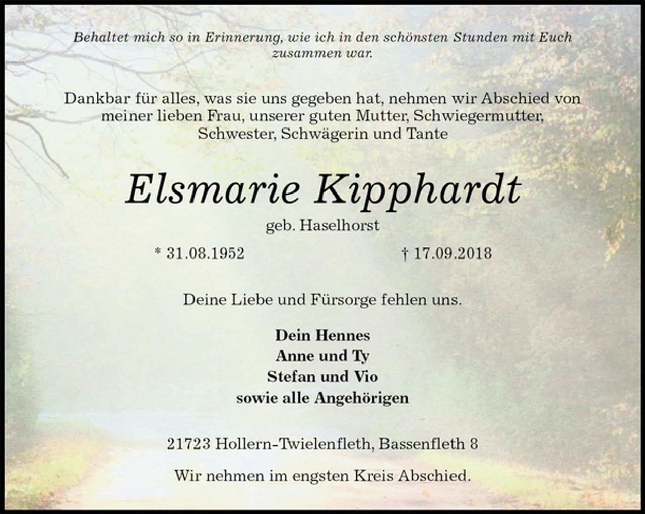 <p>Behaltet mich so in Erinnerung, wie ich in den schönsten Stunden mit Euch<br />zusammen war.<br />Dankbar für alles, was sie uns gegeben hat, nehmen wir Abschied von<br />meiner lieben Frau, unserer guten Mutter, Schwiegermutter,<br />Schwester, Schwägerin und Tante<br />Elsmarie Kipphardt<br />geb. Haselhorst<br />* 31.08.1952 † 17.09.2018<br />Deine Liebe und Fürsorge fehlen uns.</p><p>Dein Hennes<br />Anne und Ty<br />Stefan und Vio<br />sowie alle Angehörigen<br />21723 Hollern-Twielenfleth, Bassenfleth 8<br />Wir nehmen im engsten Kreis Abschied.</p>