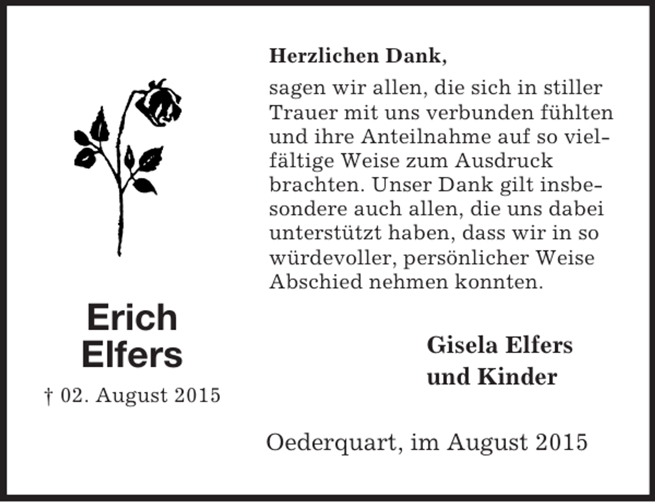 <p>Erich<br />Elfers<br />† 02. August 2015<br />Herzlichen Dank,<br />sagen wir allen, die sich in stiller Trauer mit uns verbunden fühlten und ihre Anteilnahme auf so vielfältige Weise zum Ausdruck brachten. Unser Dank gilt insbesondere auch allen, die uns dabei unterstützt haben, dass wir in so würdevoller, persönlicher Weise Abschied nehmen konnten.<br />Gisela Elfers<br />und Kinder<br />Oederquart, im August 2015</p>