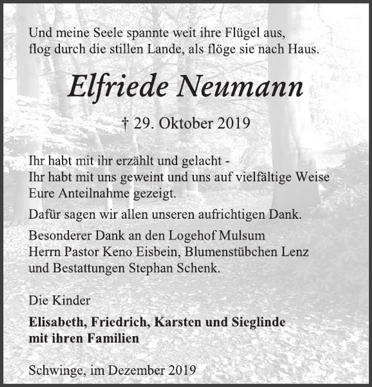 <p>Und meine Seele spannte weit ihre Flügel aus,<br />flog durch die stillen Lande, als flöge sie nach Haus.<br />Elfriede Neumann<br />† 29. Oktober 2019<br />Ihr habt mit ihr erzählt und gelacht -<br />Ihr habt mit uns geweint und uns auf vielfältige Weise<br />Eure Anteilnahme gezeigt.<br />Dafür sagen wir allen unseren aufrichtigen Dank.<br />Besonderer Dank an den Logehof Mulsum<br />Herrn Pastor Keno Eisbein, Blumenstübchen Lenz<br />und Bestattungen Stephan Schenk.<br />Die Kinder<br />Elisabeth, Friedrich, Karsten und Sieglinde<br />mit ihren Familien<br />Schwinge, im Dezember 2019</p>