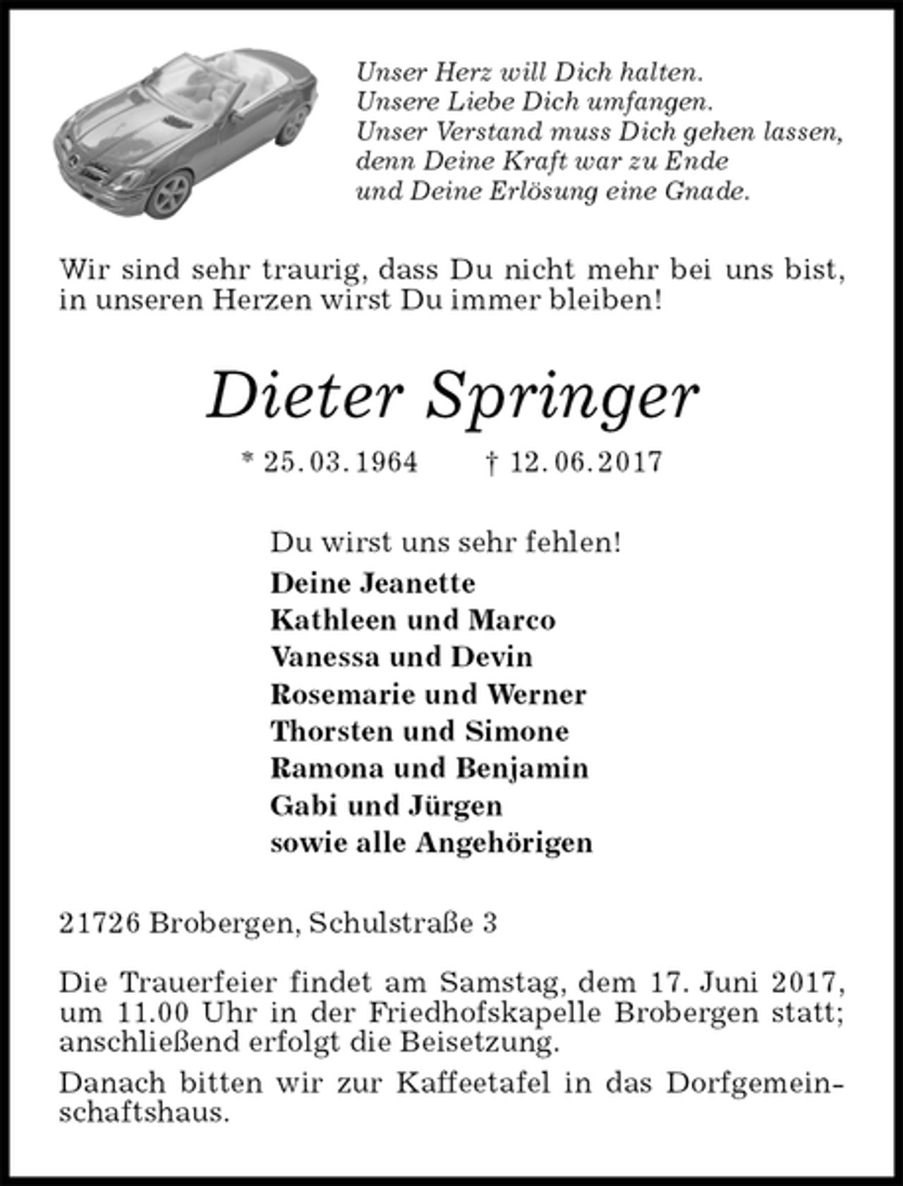 <p>Unser Herz will Dich halten.<br />Unsere Liebe Dich umfangen.<br />Unser Verstand muss Dich gehen lassen,<br />denn Deine Kraft war zu Ende<br />und Deine Erlösung eine Gnade.<br />Wir sind sehr traurig, dass Du nicht mehr bei uns bist, in unseren Herzen wirst Du immer bleiben!<br />Dieter Springer<br />* 25. 03. 1964 † 12. 06. 2017<br />Du wirst uns sehr fehlen!<br />Deine Jeanette<br />Kathleen und Marco<br />Vanessa und Devin<br />Rosemarie und Werner<br />Thorsten und Simone<br />Ramona und Benjamin<br />Gabi und Jürgen<br />sowie alle Angehörigen<br />21726 Brobergen, Schulstraße 3</p>
<p>Die Trauerfeier findet am Samstag, dem 17. Juni 2017, um 11.00 Uhr in der Friedhofskapelle Brobergen statt; anschließend erfolgt die Beisetzung.<br />Danach bitten wir zur Kaffeetafel in das Dorfgemeinschaftshaus.</p>