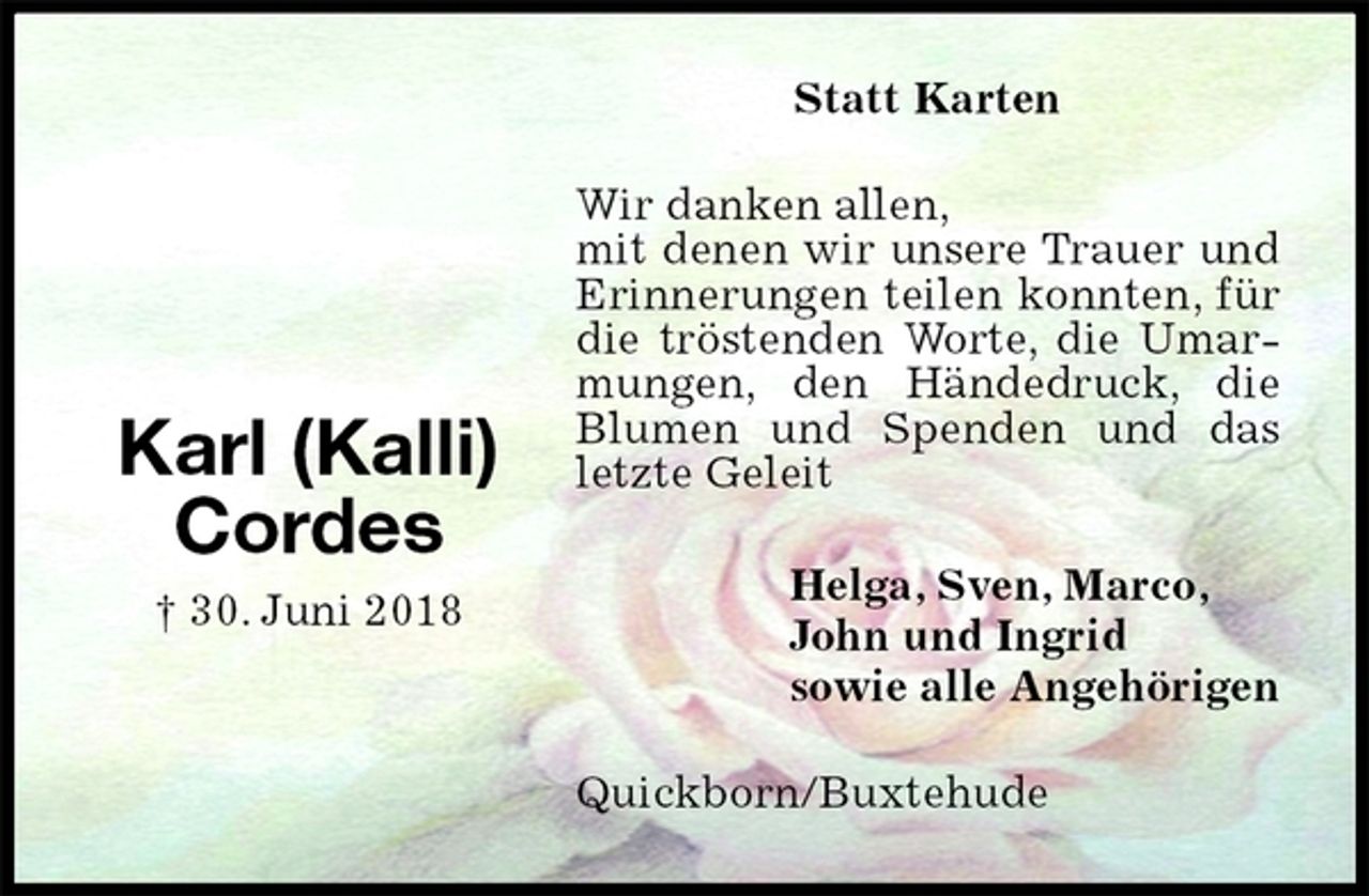 <p>Statt Karten<br />Wir danken allen,<br />mit denen wir unsere Trauer und Erinnerungen teilen konnten, für die tröstenden Worte, die Umarmungen, den Händedruck, die Blumen und Spenden und das letzte Geleit<br />Quickborn/Buxtehude<br />Helga, Sven, Marco,<br />John und Ingrid<br />sowie alle Angehörigen<br />Karl (Kalli) Cordes<br />† 30. Juni 2018</p>