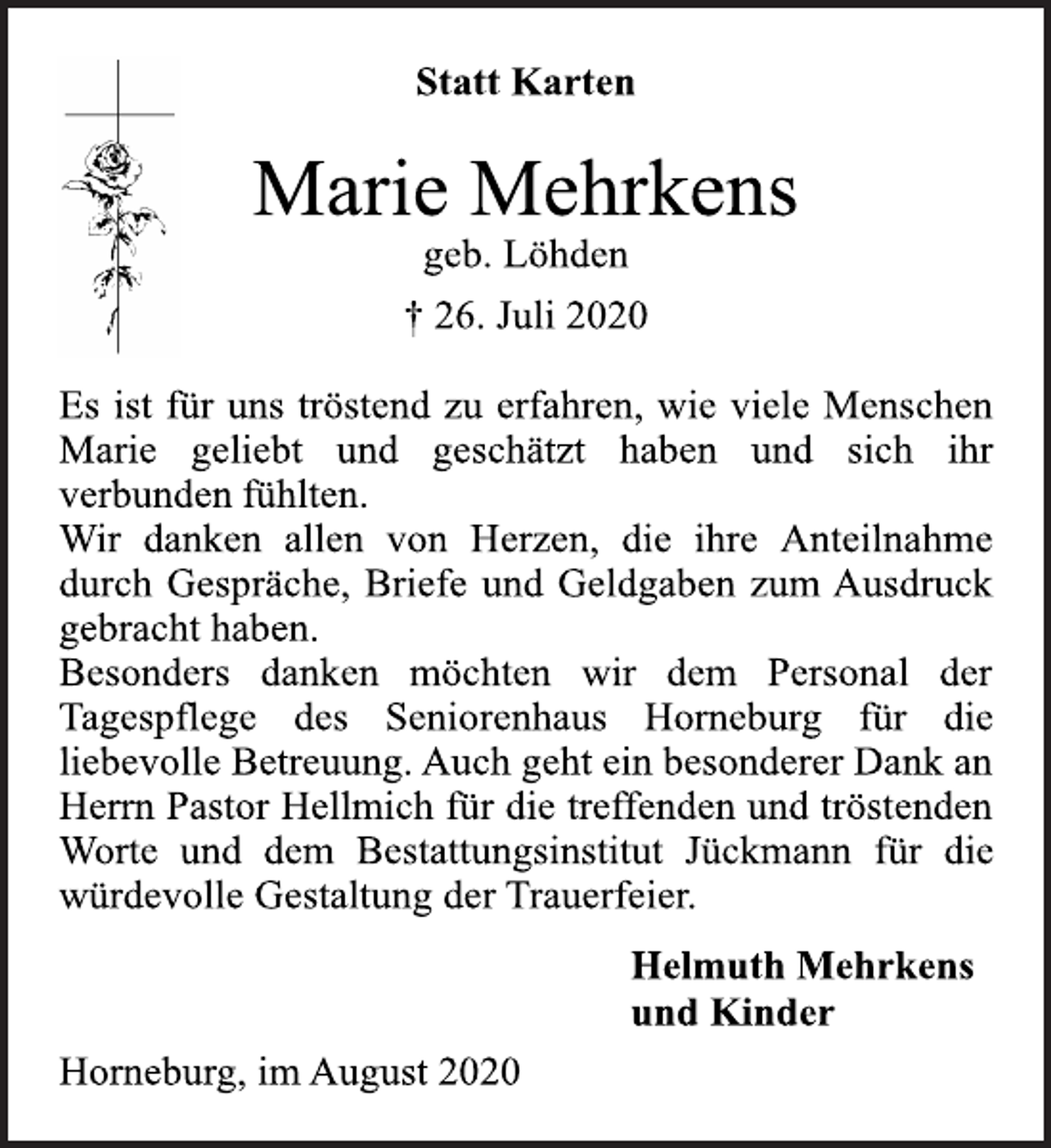 <p>Statt Karten</p>
<p>Marie Mehrkens<br />geb. Löhden<br />† 26. Juli 2020</p>
<p>Es ist für uns tröstend zu erfahren, wie viele Menschen<br />Marie geliebt und geschätzt haben und sich ihr<br />verbunden fühlten.<br />Wir danken allen von Herzen, die ihre Anteilnahme<br />durch Gespräche, Briefe und Geldgaben zum Ausdruck<br />gebracht haben.<br />Besonders danken möchten wir dem Personal der<br />Tagespflege des Seniorenhaus Horneburg für die<br />liebevolle Betreuung. Auch geht ein besonderer Dank an<br />Herrn Pastor Hellmich für die treffenden und tröstenden<br />Worte und dem Bestattungsinstitut Jückmann für die<br />würdevolle Gestaltung der Trauerfeier.</p>
<p>Helmuth Mehrkens<br />und Kinder</p>
<p>Horneburg, im August 2020</p>