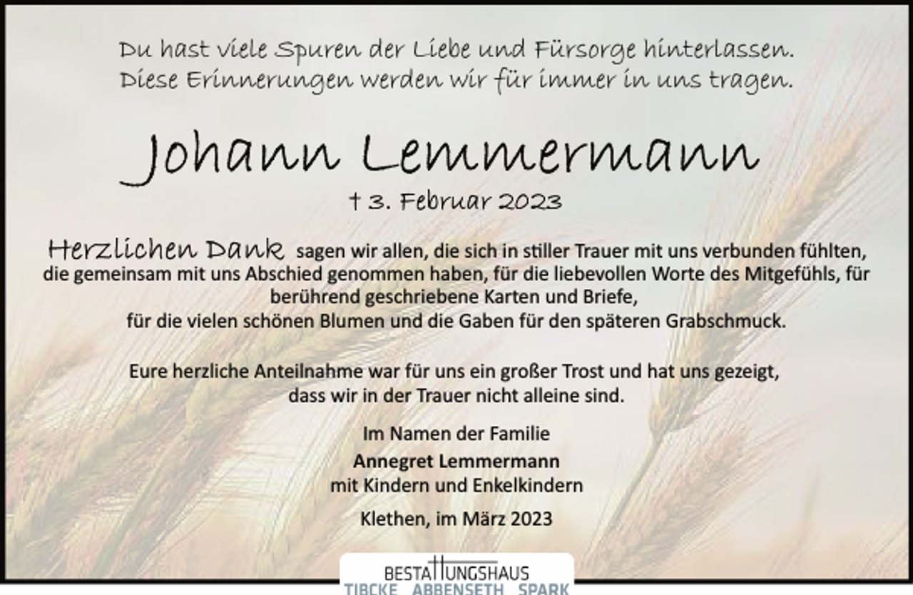 <p>Du hast viele Spuren der Liebe und Fürsorge hinterlassen.<br />Diese Erinnerungen werden wir für immer in uns tragen.<br />Johann Lemmermann<br />+ 3. Februar 2023<br />Herzlichen Dank sagen wir allen, die sich in stiller Trauer mit uns verbunden fühlten, die gemeinsam mit uns Abschied genommen haben, für die liebevollen Worte des Mitgefühls, für berührend geschriebene Karten und Briefe, für die vielen schönen Blumen und die Gaben für den späteren Grabschmuck.<br />Eure herzliche Anteilnahme war für uns ein großer Trost und hat uns gezeigt, dass wir in der Trauer nicht alleine sind.<br />Im Namen der Familie<br />Annegret Lemmermann<br />mit Kindern und Enkelkindern<br />Klethen, im März 2023</p>