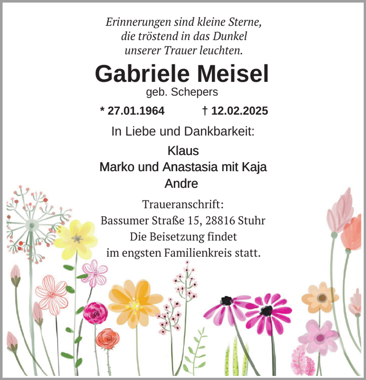 <p>Erinnerungen sind kleine Sterne,<br />die tröstend in das Dunkel<br />unserer Trauer leuchten.</p><p>Gabriele Meisel<br />geb. Schepers</p><p>* 27.01.1964</p><p>† 12.02.2025</p><p>In Liebe und Dankbarkeit:<br />Klaus<br />Marko und Anastasia mit Kaja<br />Andre<br />Traueranschrift:<br />Bassumer Straße 15, 28816 Stuhr<br />Die Beisetzung findet<br />im engsten Familienkreis statt.</p>