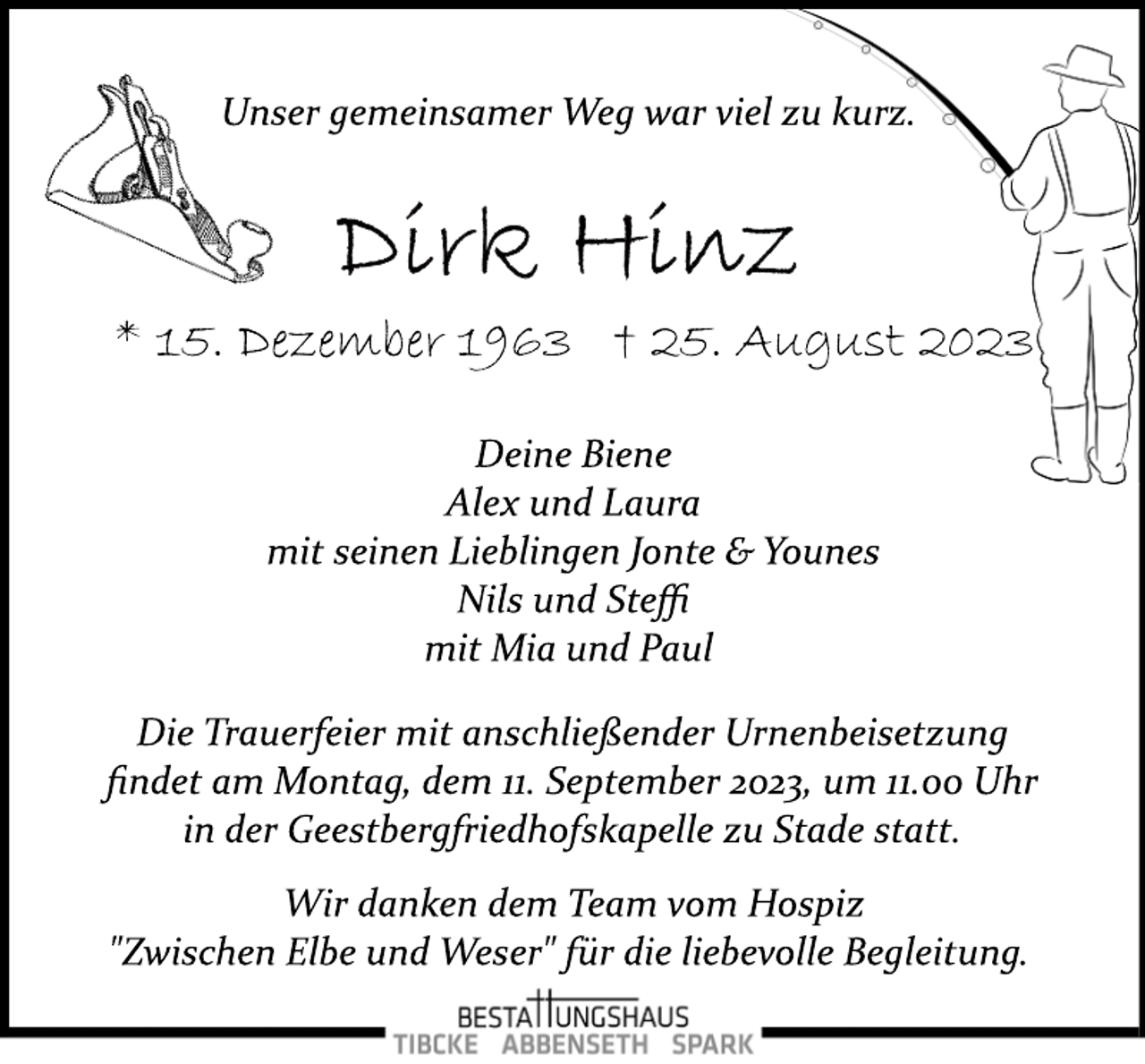 <p>Unser gemeinsamer Weg war viel zu kurz.<br />Dirk Hinz<br />* 15. Dezember 1963 † 25. August 2023<br />Deine Biene</p>
<p>Alex und Laura<br />mit seinen Lieblingen Jonte &amp; Younes<br />Nils und Steffi</p>
<p>mit Mia und Paul<br />Die Trauerfeier mit anschließender Urnenbeisetzung</p>
<p>findet am Montag, dem 11. September 2023, um 11.00 Uhr</p>
<p>in der Geestbergfriedhofskapelle zu Stade statt.<br />Wir danken dem Team vom Hospiz</p>
<p>"Zwischen Elbe und Weser" für die liebevolle Begleitung.</p>