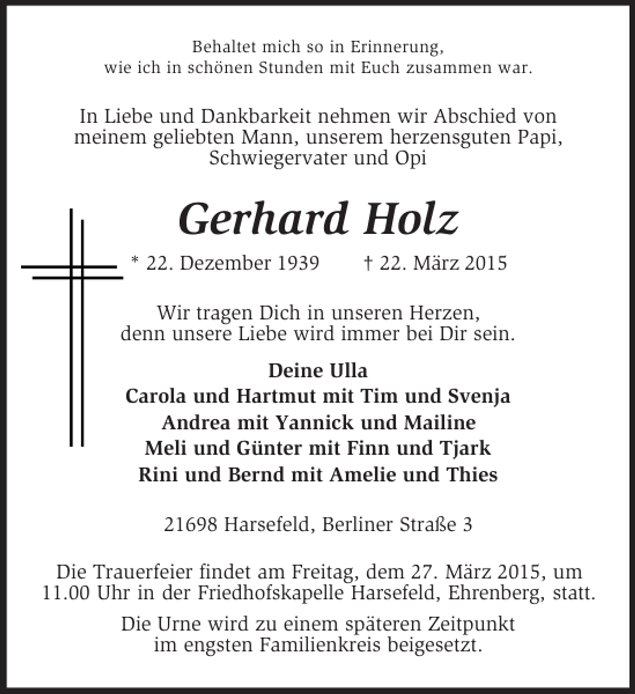 <p>Behaltet mich so in Erinnerung,<br />wie ich in schönen Stunden mit Euch zusammen war.<br />In Liebe und Dankbarkeit nehmen wir Abschied von<br />meinem geliebten Mann, unserem herzensguten Papi,<br />Schwiegervater und Opi<br />Gerhard Holz<br />* 22. Dezember 1939 † 22. März 2015<br />Wir tragen Dich in unseren Herzen,<br />denn unsere Liebe wird immer bei Dir sein.<br />Deine Ulla<br />Carola und Hartmut mit Tim und Svenja<br />Andrea mit Yannick und Mailine<br />Meli und Günter mit Finn und Tjark<br />Rini und Bernd mit Amelie und Thies<br />21698 Harsefeld, Berliner Straße 3<br />Die Trauerfeier findet am Freitag, dem 27. März 2015, um<br />11.00 Uhr in der Friedhofskapelle Harsefeld, Ehrenberg, statt.<br />Die Urne wird zu einem späteren Zeitpunkt<br />im engsten Familienkreis beigesetzt.</p>
