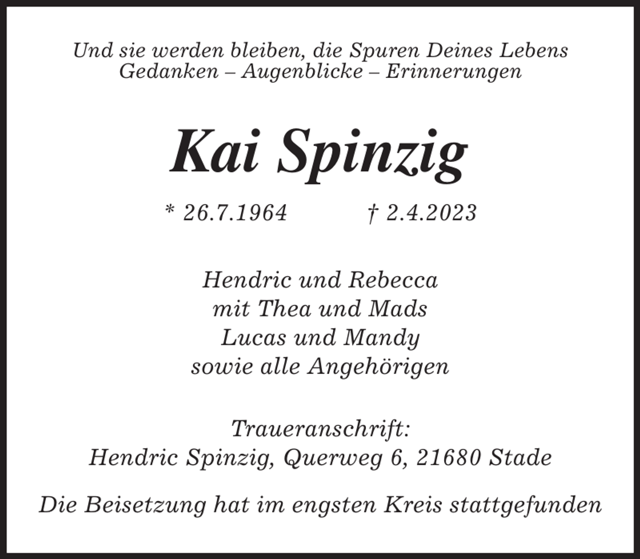 <p>Und sie werden bleiben, die Spuren Deines Lebens<br />Gedanken - Augenblicke - Erinnerungen<br />Kai Spinzig<br />* 26.7.1964 † 2.4.2023<br />Hendric und Rebecca<br />mit Thea und Mads<br />Lucas und Mandy<br />sowie alle Angehörigen<br />Traueranschrift:<br />Hendric Spinzig, Querweg 6, 21680 Stade</p><p>Die Beisetzung hat im engsten Kreis stattgefunden</p>
