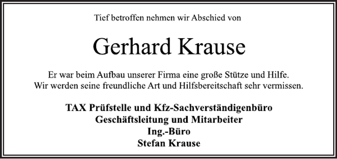 <p>Tief betroffen nehmen wir Abschied von<br />Gerhard Krause<br />Er war beim Aufbau unserer Firma eine große Stütze und Hilfe.<br />Wir werden seine freundliche Art und Hilfsbereitschaft sehr vermissen.<br />TAX Prüfstelle und Kfz-Sachverständigenbüro<br />Geschäftsleitung und Mitarbeiter<br />Ing.-Büro<br />Stefan Krause</p>