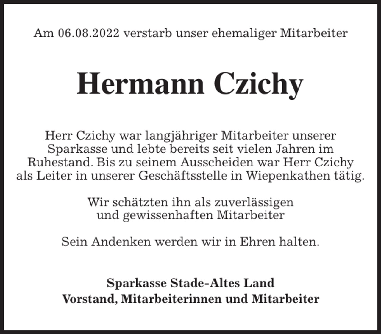 <p>Am 06.08.2022 verstarb unser ehemaliger Mitarbeiter<br />Hermann Czichy<br />Herr Czichy war langjähriger Mitarbeiter unserer<br />Sparkasse und lebte bereits seit vielen Jahren im<br />Ruhestand. Bis zu seinem Ausscheiden war Herr Czichy<br />als Leiter in unserer Geschäftsstelle in Wiepenkathen tätig.</p><p>Wir schätzten ihn als zuverlässigen<br />und gewissenhaften Mitarbeiter</p><p>Sein Andenken werden wir in Ehren halten.<br />Sparkasse Stade-Altes Land<br />Vorstand, Mitarbeiterinnen und Mitarbeiter</p>