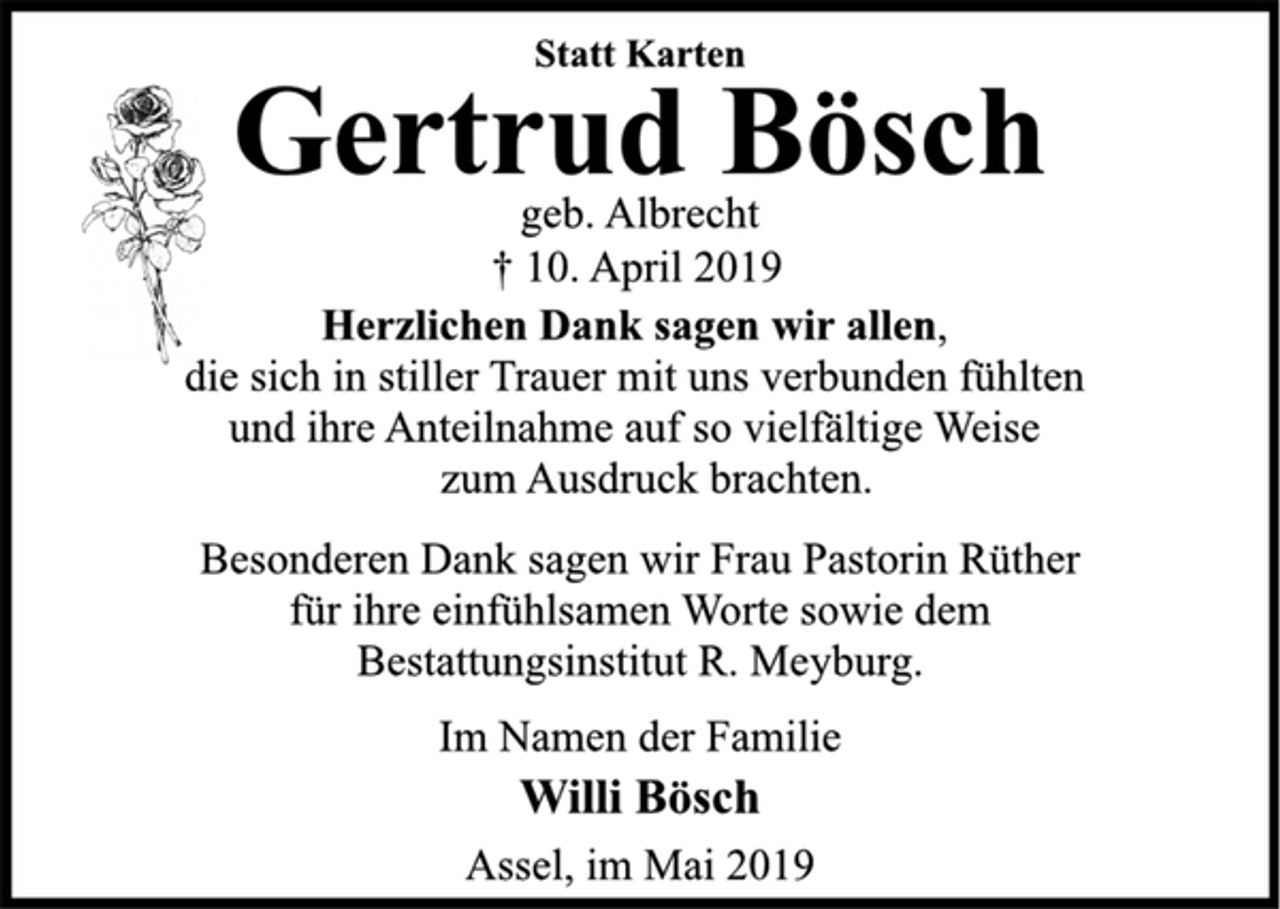 <p>Statt Karten<br />Gertrud Bösch<br />geb. Albrecht<br />+ 10. April 2019<br />Herzlichen Dank sagen wir allen,<br />die sich in stiller Trauer mit uns verbunden fühlten<br />und ihre Anteilnahme auf so vielfältige Weise<br />zum Ausdruck brachten.<br />Besonderen Dank sagen wir Frau Pastorin Rüther<br />für ihre einfühlsamen Worte sowie dem<br />Bestattungsinstitut R. Meyburg.<br />Im Namen der Familie<br />Willi Bösch<br />Assel, im Mai 2019</p>