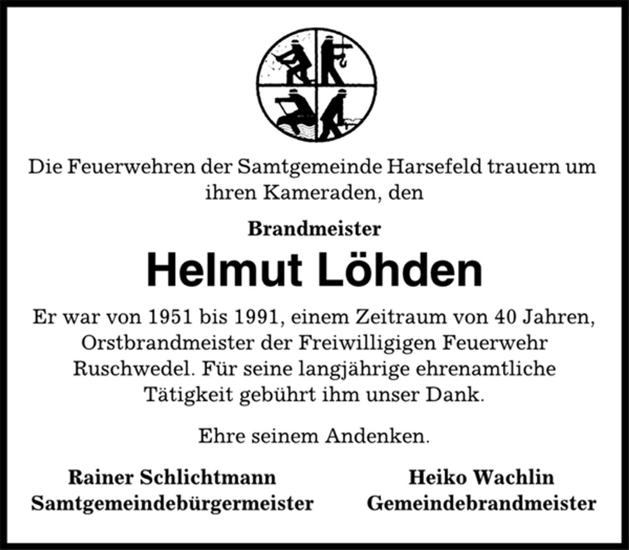 <p>Die Feuerwehren der Samtgemeinde Harsefeld trauern um<br />ihren Kameraden, den<br />Brandmeister<br />Helmut Löhden<br />Er war von 1951 bis 1991, einem Zeitraum von 40 Jahren,<br />Orstbrandmeister der Freiwilligigen Feuerwehr<br />Ruschwedel. Für seine langjährige ehrenamtliche<br />Tätigkeit gebührt ihm unser Dank.<br />Ehre seinem Andenken.<br />Rainer Schlichtmann Heiko Wachlin<br />Samtgemeindebürgermeister Gemeindebrandmeister</p>