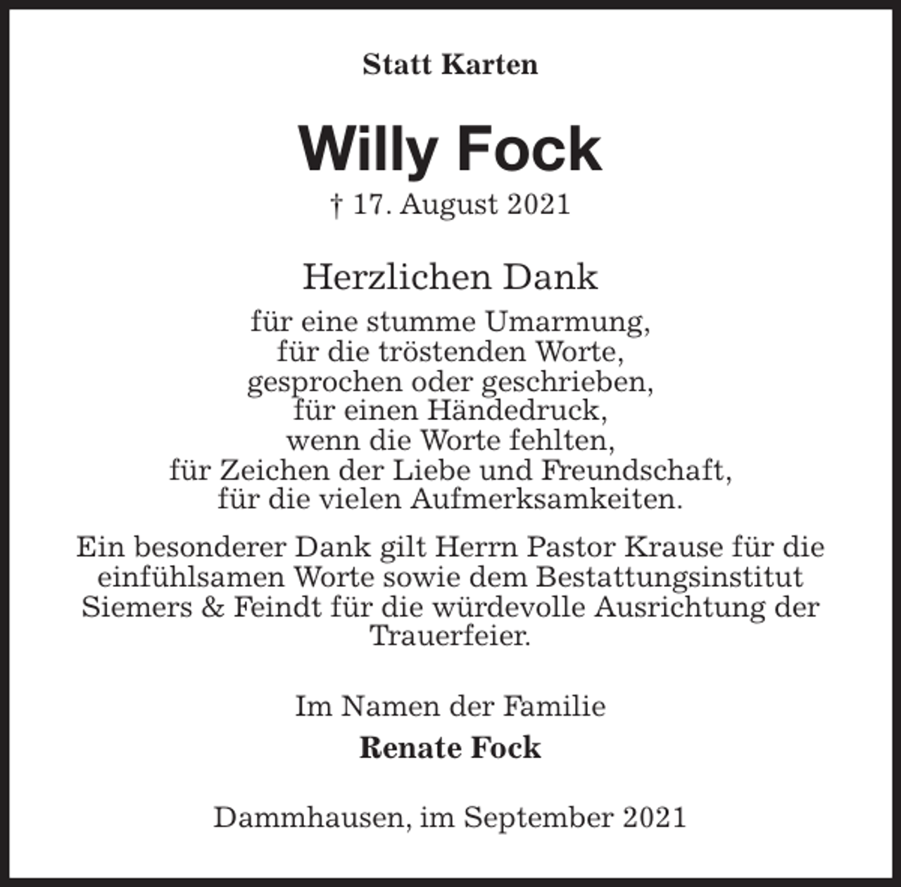 <p>Statt Karten<br />Willy Fock<br />† 17. August 2021<br />Herzlichen Dank<br />für eine stumme Umarmung,<br />für die tröstenden Worte,<br />gesprochen oder geschrieben,<br />für einen Händedruck,<br />wenn die Worte fehlten,<br />für Zeichen der Liebe und Freundschaft,<br />für die vielen Aufmerksamkeiten.<br />Ein besonderer Dank gilt Herrn Pastor Krause für die einfühlsamen Worte sowie dem Bestattungsinstitut<br />Siemers &amp; Feindt für die würdevolle Ausrichtung der Trauerfeier.<br />Im Namen der Familie<br />Renate Fock<br />Dammhausen, im September 2021</p>