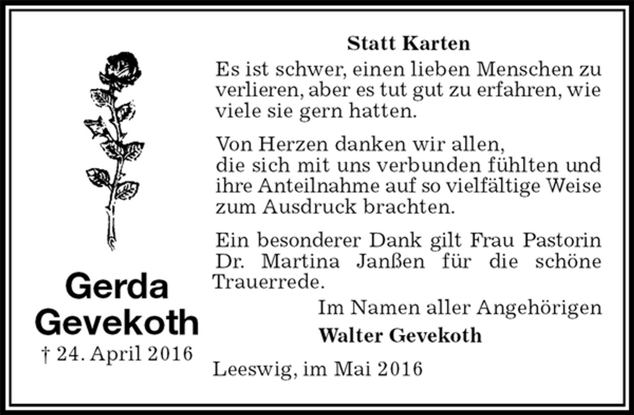 <p>Statt Karten<br />Es ist schwer, einen lieben Menschen zu verlieren, aber es tut gut zu erfahren, wie viele sie gern hatten.<br />Von Herzen danken wir allen,<br />die sich mit uns verbunden fühlten und ihre Anteilnahme auf so vielfältige Weise zum Ausdruck brachten.<br />Ein besonderer Dank gilt Frau Pastorin Dr. Martina Janßen für die schöne Trauerrede.<br />Im Namen aller Angehörigen<br />Walter Gevekoth<br />Leeswig, im Mai 2016<br />Gerda<br />Gevekoth<br />† 24. April 2016</p>