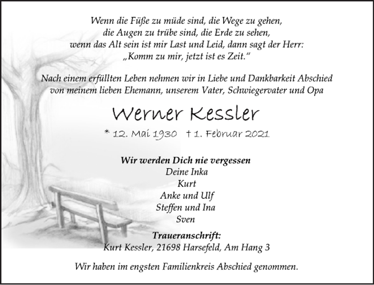 <p>Wenn die Füße zu müde sind, die Wege zu gehen,<br />die Augen zu trübe sind, die Erde zu sehen,<br />wenn das Alt sein ist mir Last und Leid, dann sagt der Herr:<br />„Komm zu mir, jetzt ist es Zeit.“<br />Nach einem erfüllten Leben nehmen wir in Liebe und Dankbarkeit Abschied<br />von meinem lieben Ehemann, unserem Vater, Schwiegervater und Opa<br />Werner Kessler<br />* 12. Mai 1930 † 1. Februar 2021<br />Wir werden Dich nie vergessen<br />Deine Inka<br />Kurt<br />Anke und Ulf<br />Steffen und Ina<br />Sven<br />Traueranschrift:<br />Kurt Kessler, 21698 Harsefeld, Am Hang 3<br />Wir haben im engsten Familienkreis Abschied genommen.</p>