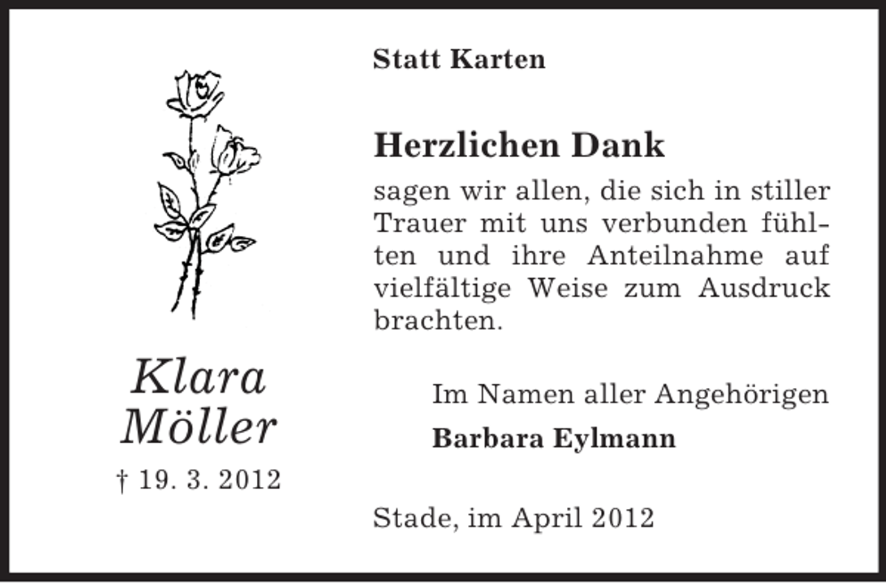 <p>Statt Karten</p><p>Herzlichen Dank<br />sagen wir allen, die sich in stiller<br />Trauer mit uns verbunden fühlten und ihre Anteilnahme auf<br />vielfältige Weise zum Ausdruck<br />brachten.</p><p>Klara<br />Möller</p><p>Im Namen aller Angehörigen<br />Barbara Eylmann</p><p>† 19. 3. 2012<br />Stade, im April 2012</p>