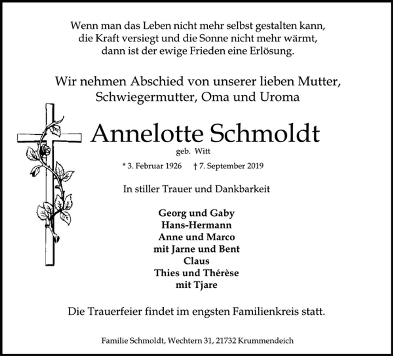 <p>Wenn man das Leben nicht mehr selbst gestalten kann,<br />die Kraft versiegt und die Sonne nicht mehr wärmt,<br />dann ist der ewige Frieden eine Erlösung.<br />Wir nehmen Abschied von unserer lieben Mutter, Schwiegermutter, Oma und Uroma<br />Annelotte Schmoldt<br />geb. Witt<br />* 3. Februar 1926 + 7. September 2019<br />In stiller Trauer und Dankbarkeit<br />Georg und Gaby<br />Hans-Hermann<br />Anne und Marco<br />mit Jarne und Bent<br />Claus<br />Thies und Therese<br />mit Tjare<br />Die Trauerfeier findet im engsten Familienkreis statt.<br />Familie Schmoldt, Wechtern 31, 21732 Krummendeich</p>