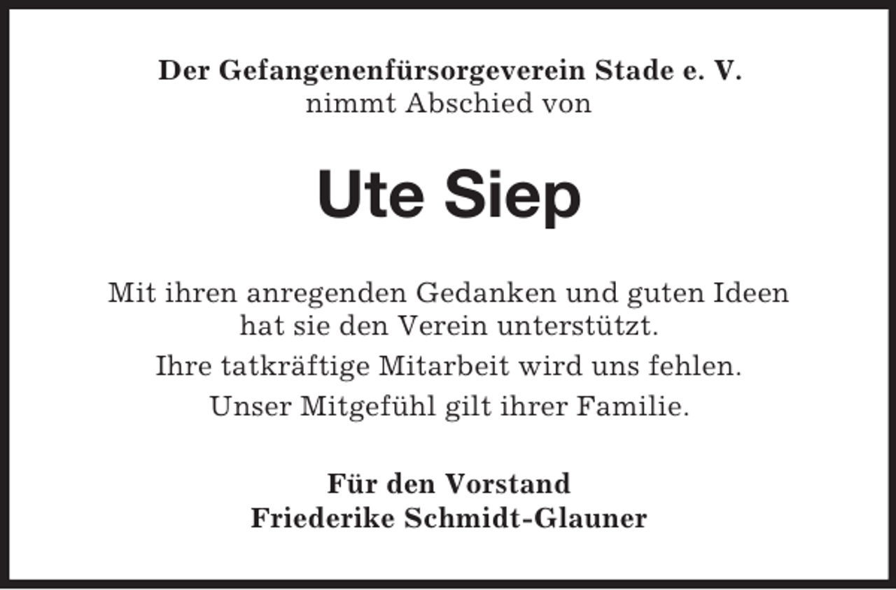 <p>Der Gefangenenfürsorgeverein Stade e. V.<br />nimmt Abschied von</p><p>Ute Siep<br />Mit ihren anregenden Gedanken und guten Ideen<br />hat sie den Verein unterstützt.<br />Ihre tatkräftige Mitarbeit wird uns fehlen.<br />Unser Mitgefühl gilt ihrer Familie.<br />Für den Vorstand<br />Friederike Schmidt-Glauner</p>