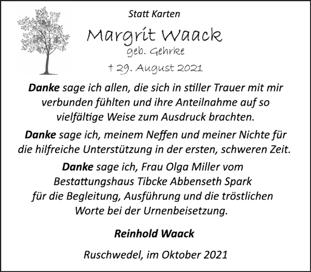 <p>Danke sage ich, meinem Neffen und meiner Nichte für<br />die hilfreiche Unterstützung in der ersten, schweren Zeit.<br />Danke sage ich, Frau Olga Miller vom<br />Bestaungshaus Tibcke Abbenseth Spark<br />für die Begleitung, Ausführung und die tröstlichen<br />Worte bei der Urnenbeisetzung.<br />† 29. August 2021<br />Danke sage ich allen, die sich in sller Trauer mit mir<br />verbunden fühlten und ihre Anteilnahme auf so<br />vielfälge Weise zum Ausdruck brachten.<br />Ruschwedel, im Oktober 2021<br />geb. Gehrke<br />Sta Karten<br />Reinhold Waack</p>