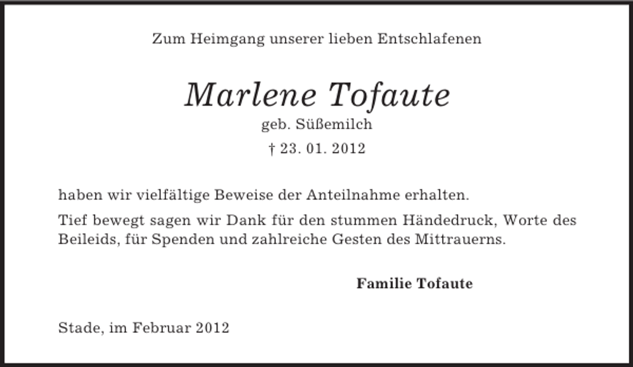 <p>Zum Heimgang unserer lieben Entschlafenen<br />Marlene Tofaute<br />geb. Süßemilch<br />† 23. 01. 2012<br />haben wir vielfältige Beweise der Anteilnahme erhalten.<br />Tief bewegt sagen wir Dank für den stummen Händedruck, Worte des<br />Beileids, für Spenden und zahlreiche Gesten des Mittrauerns.<br />Familie Tofaute<br />Stade, im Februar 2012</p>