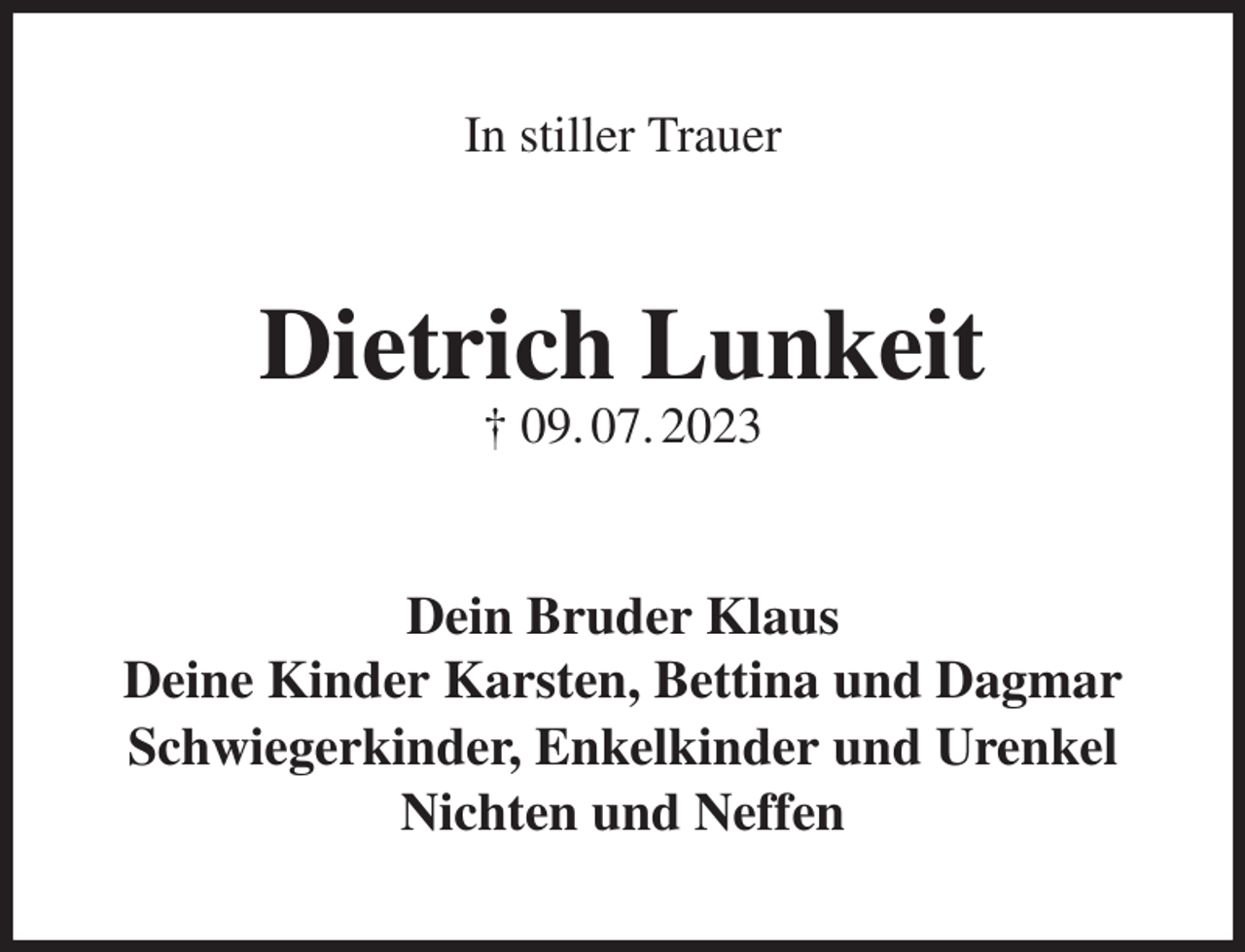 <p>In stiller Trauer<br />Dietrich Lunkeit<br />† 09. 07. 2023<br />Dein Bruder Klaus<br />Deine Kinder Karsten, Bettina und Dagmar<br />Schwiegerkinder, Enkelkinder und Urenkel<br />Nichten und Neffen</p>