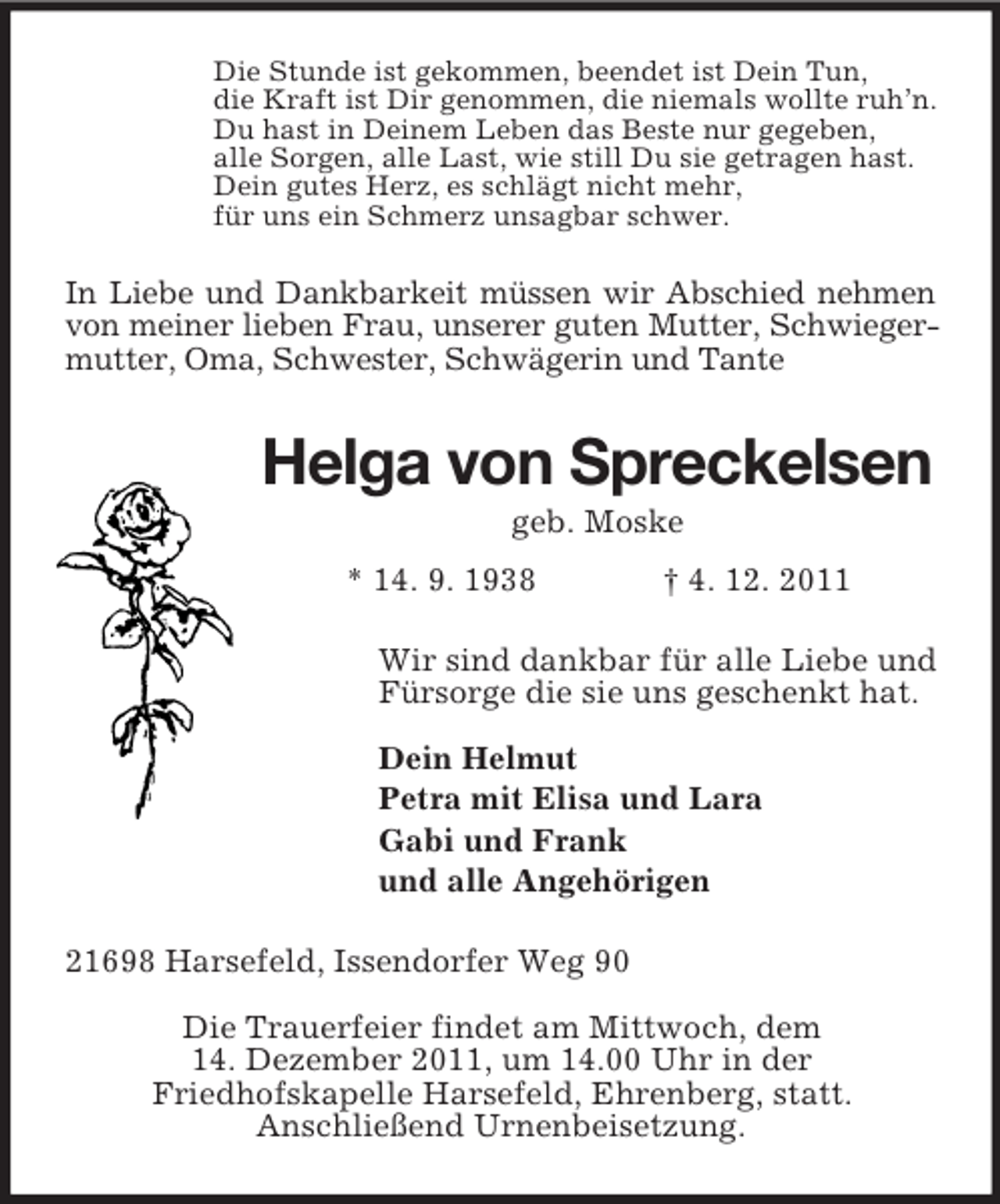<p>Die Stunde ist gekommen, beendet ist Dein Tun,<br />die Kraft ist Dir genommen, die niemals wollte ruh’n.<br />Du hast in Deinem Leben das Beste nur gegeben,<br />alle Sorgen, alle Last, wie still Du sie getragen hast.<br />Dein gutes Herz, es schlägt nicht mehr,<br />für uns ein Schmerz unsagbar schwer.<br />In Liebe und Dankbarkeit müssen wir Abschied nehmen von meiner lieben Frau, unserer guten Mutter, Schwiegermutter, Oma, Schwester, Schwägerin und Tante<br />Helga von Spreckelsen<br />geb. Moske<br />* 14. 9. 1938 † 4. 12. 2011<br />Wir sind dankbar für alle Liebe und<br />Fürsorge die sie uns geschenkt hat.</p><p>Dein Helmut<br />Petra mit Elisa und Lara<br />Gabi und Frank<br />und alle Angehörigen<br />21698 Harsefeld, Issendorfer Weg 90</p><p>Die Trauerfeier findet am Mittwoch, dem<br />14. Dezember 2011, um 14.00 Uhr in der<br />Friedhofskapelle Harsefeld, Ehrenberg, statt.<br />Anschließend Urnenbeisetzung.</p>