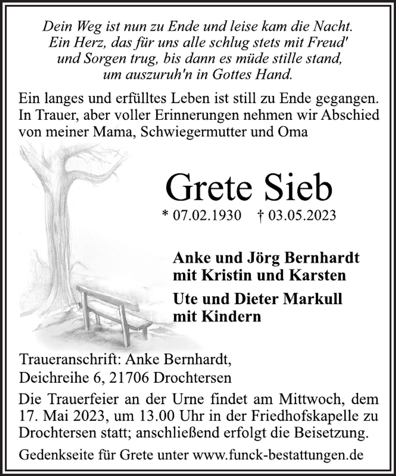 <p>Dein Weg ist nun zu Ende und leise kam die Nacht.</p><p>Ein Herz, das für uns alle schlug stets mit Freud'<br />und Sorgen trug, bis dann es müde stille stand,</p><p>um auszuruh'n in Gottes Hand.<br />Ein langes und erfülltes Leben ist still zu Ende gegangen.</p><p>In Trauer, aber voller Erinnerungen nehmen wir Abschied</p><p>von meiner Mama, Schwiegermutter und Oma<br />Grete Sieb<br />* 07.02.1930 † 03.05.2023<br />Anke und Jörg Bernhardt</p><p>mit Kristin und Karsten</p><p>Ute und Dieter Markull</p><p>mit Kindern<br />Traueranschrift: Anke Bernhardt,</p><p>Deichreihe 6, 21706 Drochtersen<br />Die Trauerfeier an der Urne findet am Mittwoch, dem</p><p>17. Mai 2023, um 13.00 Uhr in der Friedhofskapelle zu</p><p>Drochtersen statt; anschließend erfolgt die Beisetzung.<br />Gedenkseite für Grete unter www.funck-bestattungen.de</p>